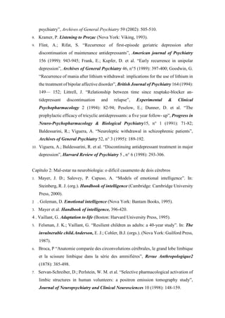 psychiatry”, Archives of General Psychiatry 59 (2002): 505-510.
8. Kramer, P. Listening to Prozac (Nova York: Viking, 1993).
9. Flint, A.; Rifat, S. “Recurrence of first-episode geriatric depression after
discontinuation of maintenance antidepressants”, American journal of Psychiatry
156 (1999): 943-945; Frank, E.; Kupfer, D. et al. “Early recurrence in unipolar
depression”, Archives of General Psychiatry 46, n°5 (1989): 397-400; Goodwin, G.
“Recurrence of mania after lithium withdrawal: implications for the use of lithium in
the treatment of bipolar affective disorder”, British Journal of Psychiatry 164 (1994):
149— 152; Littrell, J. “Relationship between time since reuptake-blocker an-
tidepressant discontinuation and relapse”, Experimental & Clinical
Psychopharmacology 2 (1994): 82-94; Peselow, E.; Dunner, D. et al. “The
prophylactic efficacy of tricyclic antidepressants: a five year follow- up”, Progress in
Neuro-Psychopharmacology & Biological Psychiatry15, n° 1 (1991): 71-82;
Baldessarini, R.; Viguera, A. “Neuroleptic withdrawal in schizophrenic patients”,
Archives of General Psychiatry 52, n° 3 (1995): 189-192.
10. Viguera, A.; Baldessarini, R. et al. “Discontinuing antidepressant treatment in major
depression”, Harvard Review of Psychiatry 5 , n° 6 (1998): 293-306.
Capítulo 2: Mal-estar na neurobiologia: o difícil casamento de dois cérebros
1. Mayer, J. D.; Salovey, P. Capuso, A. “Models of emotional intelligence”. In:
Steinberg, R. J. (org.). Handbook of intelligence (Cambridge: Cambridge University
Press, 2000).
2 . Goleman, D. Emotional intelligence (Nova York: Bantam Books, 1995).
3. Mayer et al. Handbook of intelligence, 396-420.
4 . Vaillant, G. Adaptation to life (Boston: Harvard University Press, 1995).
5. Felsman, J. K.; Vaillant, G. “Resilient children as adults: a 40-year study”. In: The
invulnerable child.Anderson, E. J.; Cohler, B.J. (orgs.). (Nova York: Guilford Press,
1987).
6. Broca, P “Anatomie comparée des circonvolutions cérébrales, le grand lobe limbique
et la scissure limbique dans la série des ammifières”, Revue Anthropologique2
(1878): 385-498.
7. Servan-Schreiber, D.; Perlstein, W. M. et al. “Selective pharmacological activation of
limbic structures in human volunteers: a positron emission tomography study”,
Journal of Neuropsychiatry and Clinical Neurosciences 10 (1998): 148-159.
 