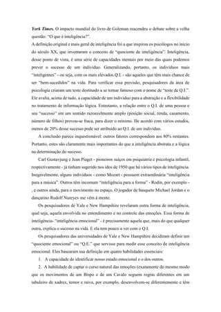 York Times. O impacto mundial do livro de Goleman reacendeu o debate sobre a velha
questão: “O que é inteligência?”.
A definição original e mais geral de inteligência foi a que inspirou os psicólogos no início
do século XX, que inventaram o conceito de “quociente de inteligência”. Inteligência,
desse ponto de vista, é uma série de capacidades mentais por meio das quais podemos
prever o sucesso de um indivíduo. Generalizando, portanto, os indivíduos mais
“inteligentes” - ou seja, com os mais elevados Q.I. - são aqueles que têm mais chance de
ser “bem-sucedidos” na vida. Para verificar essa previsão, pesquisadores da área de
psicologia criaram um teste destinado a se tornar famoso com o nome de “teste de Q.I.”.
Ele avalia, acima de tudo, a capacidade de um indivíduo para a abstração e a flexibilidade
no tratamento de informação lógica. Entretanto, a relação entre o Q.I. de uma pessoa e
seu “sucesso” em um sentido razoavelmente amplo (posição social, renda, casamento,
número de filhos) provou-se fraca, para dizer o mínimo. De acordo com vários estudos,
menos de 20% desse sucesso pode ser atribuído ao Q.I. de um indivíduo.
A conclusão parece inquestionável: outros fatores correspondem aos 80% restantes.
Portanto, estes são claramente mais importantes do que a inteligência abstrata e a lógica
na determinação do sucesso.
Carl Gustavjung e Jean Piaget - pioneiros suíços em psiquiatria e psicologia infantil,
respectivamente - já tinham sugerido nos idos de 1950 que há vários tipos de inteligência.
Inegavelmente, alguns indivíduos - como Mozart - possuem extraordinária “inteligência
para a música”. Outros têm incomum “inteligência para a forma” - Rodin, por exemplo -
, e outros ainda, para o movimento no espaço. O jogador de basquete Michael Jordan e o
dançarino Rudolf Nureyev me vêm à mente.
Os pesquisadores de Yale e New Hampshire revelaram outra forma de inteligência,
qual seja, aquela envolvida no entendimento e no controle das emoções. Essa forma de
inteligência- “inteligência emocional” - é precisamente aquela que, mais do que qualquer
outra, explica o sucesso na vida. E ela tem pouco a ver com o Q.I.
Os pesquisadores das universidades de Yale e New Hampshire decidiram definir um
“quociente emocional” ou “Q.E.” que servisse para medir esse conceito de inteligência
emocional. Eles basearam sua definição em quatro habilidades essenciais:
1. A capacidade de identificar nosso estado emocional e o dos outros.
2. A habilidade de captar o curso natural das emoções (exatamente do mesmo modo
que os movimentos de um Bispo e de um Cavalo seguem regras diferentes em um
tabuleiro de xadrez, temor e raiva, por exemplo, desenvolvem-se diferentemente e têm
 