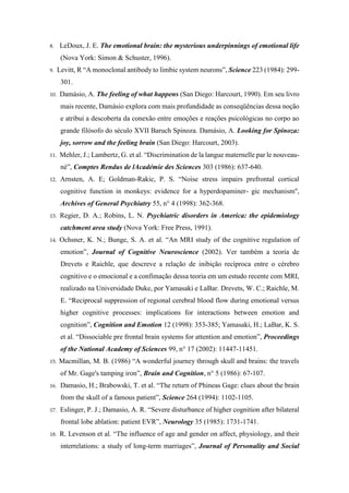 8. LeDoux, J. E. The emotional brain: the mysterious underpinnings of emotional life
(Nova York: Simon & Schuster, 1996).
9. Levitt, R “A monoclonal antibody to limbic system neurons”, Science 223 (1984): 299-
301.
10. Damásio, A. The feeling of what happens (San Diego: Harcourt, 1990). Em seu livro
mais recente, Damásio explora com mais profundidade as conseqüências dessa noção
e atribui a descoberta da conexão entre emoções e reações psicológicas no corpo ao
grande filósofo do século XVII Baruch Spinoza. Damásio, A. Looking for Spinoza:
joy, sorrow and the feeling brain (San Diego: Harcourt, 2003).
11. Mehler, J.; Lambertz, G. et al. “Discrimination de la langue maternelle par le nouveau-
né”, Comptes Rendus de lAcadémie des Sciences 303 (1986): 637-640.
12. Arnsten, A. E; Goldman-Rakic, P. S. “Noise stress impairs prefrontal cortical
cognitive function in monkeys: evidence for a hyperdopaminer- gic mechanism'',
Archives of General Psychiatry 55, n° 4 (1998): 362-368.
13. Regier, D. A.; Robins, L. N. Psychiatric disorders in America: the epidemiology
catchment area study (Nova York: Free Press, 1991).
14. Ochsner, K. N.; Bunge, S. A. et al. “An MRI study of the cognitive regulation of
emotion”, Journal of Cognitive Neuroscience (2002). Ver também a teoria de
Drevets e Raichle, que descreve a relação de inibição recíproca entre o cérebro
cognitivo e o emocional e a confimação dessa teoria em um estudo recente com MRI,
realizado na Universidade Duke, por Yamasaki e LaBar. Drevets, W. C.; Raichle, M.
E. “Reciprocal suppression of regional cerebral blood flow during emotional versus
higher cognitive processes: implications for interactions between emotion and
cognition”, Cognition and Emotion 12 (1998): 353-385; Yamasaki, H.; LaBar, K. S.
et al. “Dissociable pre frontal brain systems for attention and emotion”, Proceedings
of the National Academy of Sciences 99, n° 17 (2002): 11447-11451.
15. Macmillan, M. B. (1986) “A wonderful journey through skull and brains: the travels
of Mr. Gage's tamping iron”, Brain and Cognition, n° 5 (1986): 67-107.
16. Damasio, H.; Brabowski, T. et al. “The return of Phineas Gage: clues about the brain
from the skull of a famous patient”, Science 264 (1994): 1102-1105.
17. Eslinger, P. J.; Damasio, A. R. “Severe disturbance of higher cognition after bilateral
frontal lobe ablation: patient EVR”, Neurology 35 (1985): 1731-1741.
18. R. Levenson et al. “The influence of age and gender on affect, physiology, and their
interrelations: a study of long-term marriages”, Journal of Personality and Social
 