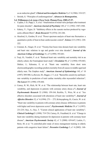 as an endocrine gland”, Clinical and Investigative Medicine 9, n° 4 (1986): 319-327.
7. Stroink, G. “Principles of cardiomagnetism”, Advances in Biomagnetism,
S.J. Williamson et al. (orgs.) (Nova York: Plenum Press, 1989) 47-57.
8. Coplan, J. D.; Papp, L. A. et al. “Amelioration of mitral valve prolapse after treatment
for panic disorder”, American Journal of Psychiatry 149, n° 11 (1992): 1587-1588.
9. Gahery, Y.; Vigier, D. “Inhibitory effects in the cuneate nucleus produced by vago-
aortic afferent fibers”, Brain Research 75 (1974): 241-246.
10. Akselrod, S.; Gordon, D. et al. "Power spectrum analysis of heart rate fluctuation: a
quantitative probe of beat-to-beat cardiovascular control”, Science 213 (1981): 220-
222.
11. Umetani, K.; Singer, D. et al. “Twenty-four hours time domain heart rate variability
and heart rate: relations to age and gender over nine decades”, Journal of the
American College of Cardiology 31, n°3 (1999): 593-601.
12. Tsuji, H.; Venditti, F. et al. "Reduced heart rate variability and mortality risk in an
elderly cohort, the Framingham heart study”, Circulation 90, n° 2 (1994): 878-883;
Dekker, J.; Schouten, E. et al. "Heart rate variability from short term
electrocardiographic recordings predicts mortality from all causes in middle-aged and
elderly men. The Zutphen study”, American Journal of Epidemiology 145, n° 10
(1997): 899-908; La Rovere, M.; Bigger, J. T. et al. "Baroreflex sensitivity and heart-
rate variability in prediction of total cardiac mortality after myocardial infarction”,
The Lancet 351 (1998): 478-484.
13. Carney, R. M.; Rich, M. W. et al. "The relationship between heart rate, heart rate
variability, and depression in patients with coronary artery diseas e”, Journal of
Psychosomatic Research 32 (1988): 159-164; Rechlin, T.; Weis, M. et al. "Are
affective disorders associated with alterations of heart rate variability?”, Journal of
Affective Disorders 32, n° 4 (1994): 271— 275; Krittayaphong, R.; Cascio, W. et al.
"Heart rate variability in patients with coronary artery disease: differences in patients
with higher and lower depression scores”, Psychosomatic Medicine 59, n° 3 (1997):
231-235; Stys, A.; Stys, T. "Current clinical applications of heart rate variability”,
Clinical Cardiology21 (1998): 719-724; Carney, R.; Freedland, K. et al. "Change in
heart rate variability during treatment for depression in patients with coronary heart
disease”, American Psychosomatic Society 62, n° 5 (2000): 639-647; Luskin, F.;
Reitz, M. et al. "A controlled pilot study of stress management training in elderly
patients with congestive heart failure”, Preventive Cardiology 5, n° 4 (2002): 168-
 