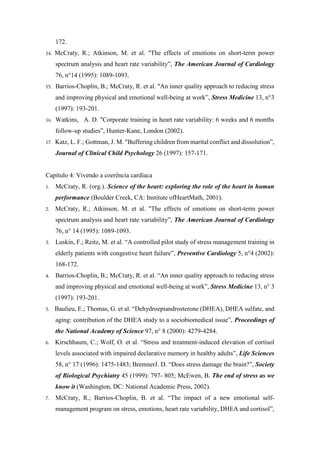 172.
14. McCraty, R.; Atkinson, M. et al. "The effects of emotions on short-term power
spectrum analysis and heart rate variability”, The American Journal of Cardiology
76, n°14 (1995): 1089-1093.
15. Barrios-Choplin, B.; McCraty, R. et al. "An inner quality approach to reducing stress
and improving physical and emotional well-being at work”, Stress Medicine 13, n°3
(1997): 193-201.
16. Watkins, A. D. "Corporate training in heart rate variability: 6 weeks and 6 months
follow-up studies”, Hunter-Kane, London (2002).
17. Katz, L. F.; Gottman, J. M. "Buffering children from marital conflict and dissolution”,
Journal of Clinical Child Psychology 26 (1997): 157-171.
Capítulo 4: Vivendo a coerência cardíaca
1. McCraty, R. (org.). Science of the heart: exploring the role of the heart in human
performance (Boulder Creek, CA: Institute ofHeartMath, 2001).
2. McCraty, R.; Atkinson, M. et al. "The effects of emotions on short-term power
spectrum analysis and heart rate variability”, The American Journal of Cardiology
76, n° 14 (1995): 1089-1093.
3. Luskin, F.; Reitz, M. et al. “A controlled pilot study of stress management training in
elderly patients with congestive heart failure”, Preventive Cardiology 5, n°4 (2002):
168-172.
4. Barrios-Choplin, B.; McCraty, R. et al. “An inner quality approach to reducing stress
and improving physical and emotional well-being at work”, Stress Medicine 13, n° 3
(1997): 193-201.
5. Baulieu, E.; Thomas, G. et al. “Dehydroepiandrosterone (DHEA), DHEA sulfate, and
aging: contribution of the DHEA study to a sociobiomedical issue”, Proceedings of
the National Academy of Science 97, n° 8 (2000): 4279-4284.
6. Kirschbaum, C.; Wolf, O. et al. “Stress and treatment-induced elevation of cortisol
levels associated with impaired declarative memory in healthy adults”, Life Sciences
58, n° 17 (1996): 1475-1483; BremnerJ. D. “Does stress damage the brain?”, Society
of Biological Psychiatry 45 (1999): 797- 805; McEwen, B. The end of stress as we
know it (Washington, DC: National Academic Press, 2002).
7. McCraty, R.; Barrios-Choplin, B. et al. “The impact of a new emotional self-
management program on stress, emotions, heart rate variability, DHEA and cortisol”,
 