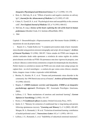 Integrative Physiological and Behavioral Science 33, n° 2 (1998): 151-170.
8. Rein, G.; McCraty, R. et al. “Effects of positive and negative emotions on salivary
IgA”, Journal for the Advancement of Medicine 8, n°2 (1995): 87-105.
9. Cohen, S.; Tyrrell, D. A. et al. “Psychological stress and susceptibility to the common
cold”, New England Journal of Medicine 325, n° 9 (1991): 606-612.
10. McCraty, R. (org.). Science of the heart: exploring the role of the heart in human
performance (Boulder Creek, CA: Institute ofHeartMath, 2001).
11. Ibid.
Capítulo 5: Dessensibilização e Reprocessamento pelo Movimento Ocular (EMDR): o
mecanismo de cura da própria mente
1. Rauch, S. L.; Vander Kolk et al. "A symptom provocation study of post- traumatic
stress disorder using positron emission tomography and script- driven imagery”, Archives
of General Psychiatry 53 (1996): 380-387. Vários estudos de PTSD com imagens do
cérebro realizados desde então apontaram a existência de outras regiões do cérebro
possivelmente envolvidas na PTSD. Ela permanece uma área vigorosa de pesquisa, com
as discor- dâncias e controvérsias costumeiras a respeito da interpretação das descobertas.
Preferi ilustrar os correlativos neurais da PTSD com este estudo mais antigo porque ele
captura bem - no nível neurológico - a essência do que vemos como clínicos: emoções
fortes, imagens visuas vívidas e expressão verbal debilitada.
2. Breslau, N.; Kessler, R. C. et al. “Trauma and posttraumatic stress disorder in the
community: the 1996 Detroit area survey of trauma”, Archives of General Psychiatry
55 (1998): 626-632.
3. Shapiro, F. EMDR treatment: overview and integration. EMDR as an integrative
psychotherapy approach (Washington, DC: Associação Psicológica Americana,
2002).
4. LeDoux, J. E. "Brain mechanisms of emotions and emotional learning”, Current
Opinion in Neurobiology 2 (1992): 191-197.
5. Pavlov, I. P Conditioned reflexes (Londres: Oxford University Press, 1927).
6. Quirk, G. I. "Memory for extinction of conditioned fear is long-lasting and persists
following spontaneous recovery ”,Learning and Memory 9, n° 6 (2002): 402-407;
Morgan, M. A.; Romanski, L. M. et al. "Extinction of emotional learning: contribution
of medial prefrontal cortex”, Neuroscience Letters 163, n° 1 (1993): 109-113.
7. LeDoux, J. E.; Romanski, L. et al. "Indelibility of subcortical emotional memories”,
 