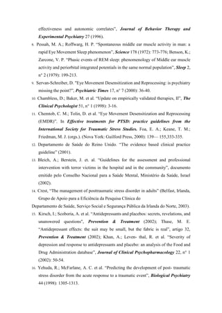 effectiveness and autonomic correlates”, Journal of Behavior Therapy and
Experimental Psychiatry 27 (1996).
8. Pessah, M. A.; Roffwarg, H. P. “Spontaneous middle ear muscle activity in man: a
rapid Eye Movement Sleep phenomenon”, Science 178 (1972): 773-776; Benson, K.;
Zarcone, V. P. “Phasic events of REM sleep: phenomenology of Middle ear muscle
activity and periorbital integrated potentials in the same normal population”, Sleep 2,
n° 2 (1979): 199-213.
9. Servan-Schreiber, D. "Eye Movement Desensitization and Reprocessing: is psychiatry
missing the point?”, Psychiatric Times 17, n° 7 (2000): 36-40.
10. Chambless, D.; Baker, M. et al. “Update on empirically validated therapies, II”, The
Clinical Psychologist 51, n° 1 (1998): 3-16.
11. Chemtob, C. M.; Tolin, D. et al. “Eye Movement Desensitization and Reprocessing
(EMDR)”. In Effective treatments for PTSD: practice guidelines from the
International Society for Traumatic Stress Studies. Foa, E. A.; Keane, T. M.;
Friedman, M. J. (orgs.). (Nova York: Guilford Press, 2000): 139— 155,333-335.
12. Departamento de Saúde do Reino Unido. “The evidence based clinical practice
guideline” (2001).
13. Bleich, A.; Berstein, J. et. al. “Guidelines for the assessment and professional
intervention with terror victims in the hospital and in the community”, documento
emitido pelo Conselho Nacional para a Saúde Mental, Ministério da Saúde, Israel
(2002).
14. Crest, “The management of posttraumatic stress disorder in adults” (Belfast, Irlanda,
Grupo de Apoio para a Eficiência da Pesquisa Clínica do
Departamento de Saúde, Serviço Social e Segurança Pública da Irlanda do Norte, 2003).
15. Kirsch, I.; Scoboria, A. et al. “Antidepressants and placebos: secrets, revelations, and
unanswered questions", Prevention & Treatment (2002); Thase, M. E.
“Antidepressant effects: the suit may be small, but the fabric is real”, artigo 32,
Prevention & Treatment (2002); Khan, A.; Leven- thal, R. et al. “Severity of
depression and response to antidepressants and placebo: an analysis of the Food and
Drug Administration database”, Journal of Clinical Psychopharmacology 22, n° 1
(2002): 50-54.
16. Yehuda, R.; McFarlane, A. C. et al. “Predicting the development of post- traumatic
stress disorder from the acute response to a traumatic event”, Biological Psychiatry
44 (1998): 1305-1313.
 