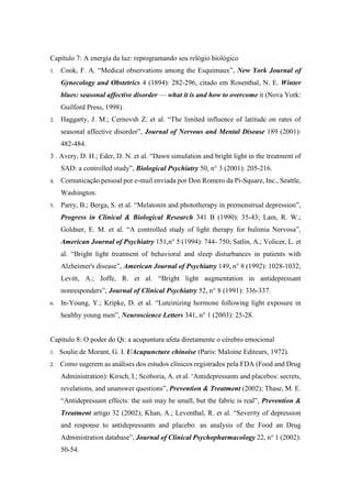 Capítulo 7: A energia da luz: reprogramando seu relógio biológico
1. Cook, F. A. “Medical observations among the Esquimaux”, New York Journal of
Gynecology and Obstetrics 4 (1894): 282-296, citado em Rosenthal, N. E. Winter
blues: seasonal affective disorder — what it is and how to overcome it (Nova York:
Guilford Press, 1998).
2. Haggarty, J. M.; Cernovsh Z. et al. “The limited influence of latitude on rates of
seasonal affective disorder”, Journal of Nervous and Mental Disease 189 (2001):
482-484.
3 . Avery, D. H.; Eder, D. N. et al. “Dawn simulation and bright light in the treatment of
SAD: a controlled study”, Biological Psychiatry 50, n° 3 (2001): 205-216.
4. Comunicação pessoal por e-mail enviada por Don Romero da Pi-Square, Inc., Seattle,
Washington.
5. Parry, B.; Berga, S. et al. “Melatonin and phototherapy in premenstrual depression”,
Progress in Clinical & Biological Research 341 B (1990): 35-43; Lam, R. W.;
Goldner, E. M. et al. “A controlled study of light therapy for bulimia Nervosa”,
American Journal of Psychiatry 151,n° 5 (1994): 744- 750; Satlin, A.; Volicer, L. et
al. “Bright light treatment of behavioral and sleep disturbances in patients with
Alzheimer's disease”, American Journal of Psychiatry 149, n° 8 (1992): 1028-1032;
Levitt, A.; Joffe, R. et al. “Bright light augmentation in antidepressant
nonresponders”, Journal of Clinical Psychiatry 52, n° 8 (1991): 336-337.
6. In-Young, Y.; Kripke, D. et al. “Luteinizing hormone following light exposure in
healthy young men”, Neuroscience Letters 341, n° 1 (2003): 25-28.
Capítulo 8: O poder do Qi: a acupuntura afeta diretamente o cérebro emocional
1. Soulie de Morant, G. I. UAcupuncture chinoise (Paris: Maloine Editeurs, 1972).
2. Como sugerem as análises dos estudos clínicos registrados pela FDA (Food and Drug
Administration): Kirsch, I.; Scoboria, A. et al. ‘Antidepressants and placebos: secrets,
revelations, and unanswer questions”, Prevention & Treatment (2002); Thase, M. E.
“Antidepressant effects: the suit may be small, but the fabric is real”, Prevention &
Treatment artigo 32 (2002); Khan, A.; Leventhal, R. et al. “Severity of depression
and response to antidepressants and placebo: an analysis of the Food an Drug
Administration database”, Journal of Clinical Psychopharmacology 22, n° 1 (2002):
50-54.
 