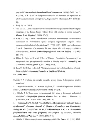 psychosis”, International Journal of Clinical Acupuncture 1 (1990): 7-13; Luo, H.
C.; Shen, Y. C. et al. “A comparative study of the treatment of depression by
electroacupuncture and amitriptyline”, Acupuncture 1 (Huntington, NY: 1990) 20-
26.
8. Wang, op. cit. (2001).
9. Hui, K.; Liu , J. et al. “acupuncture modulates the limbic system and subcortical gray
structures of the human brain: evidence from MRI studies in normal subjects”,
Human Brain Mapping 9 (2000) : 13-25.
10. Chen, L.; Tang, J. et al. “The effect of location of transcutaneous electrical nerve
stimulation on postoperative opioid analgesic requirement: acupoint versus
nonacupoint stimulation”, Anesth Analg 87 (1998): 1129— 1134; Lao, L.; Bergman,
S. et al. “Evaluation of acupuncture for pain control after oral surgery: a placebo-
controlled trial”, Archives of Otolaryngology-Head and Neck Surgery 125 (1999):
567-572.
11. Haker, E.; Egekvist, H. et al. “Effect of DSensory Stimulation Cacupunc- ture) on
sympathetic and parasympathetic activités in healthy subjects”, Journal of the
Autonomic Nervous System 79, n° 1 (2000): 52-59.
12. Pert, C. B.; Dreher, H. E. et al. “The psychosomatic network: foundations of mind-
body medicine”, Alternative Therapies in Health and Medicine
n°4 (1998): 30-41.
Capítulo 9: A revolução na nutrição: os ácidos graxos Ômega-3 alimentam o cérebro
emocional
1. Bâgedahl-Strindlund, M.; Monsen Bõrjesson, K. “Postnatal depression: a hidden
illness”, Acta Psychiatrica Scandinavica 98 (1998): 272-275.
2 . Hibbeln, J. R. “Long-chain polyunsaturated fatty acids in depression and related
conditions”, Phospholipid spectrum disorder. Peet, M.; Glen, I.; Horrobin, D.
(Lancashire, U.K.: Marius Press, 1999), 195-210.
3. Hornstra, G.; Al, M. et al. “Essential fatty acids in pregnancy and early human
development”, European Journal of Obstetrics, Gynecology, and Reproductive
Biology 61, n° 1 (1995): 57-62; Al, M., Van Houwelingen, A. C. et al. “Long-chain
polyunsaturated fatty acids, pregnancy, and pregnan- cy outcome”, American
Journal of Clinical Nutrition 71 (2000): 285S-291S.
4. Hibbeln, J. “Fish consumption and major depression”, The Lancet 351 (1998): 1213.
 