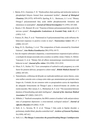 5. Barton, R G.; Gunstone, F. D. “Hydrocarbon chain packing and molecular motion in
phospholipid bilayers formed from unsaturated lecithin”, Journal of Biological
Chemistry 250 (1975): 4470-4476; Sperling, R. I.; . Benincaso, A. I. et al. “Dietary
Omega-3 polyunsaturated fatty acids inhibit phosphoinositide formation and
chemotaxis in neutrophils”, Journal of Clinical Investigation 91 (1993): 651-660.
6. Bourre, J. M.; Bonneil, M. et al. “Function of dietary polyunsaturated fatty acids in the
nervous system”, Prostaglandins Leukotrienes & Essential Fatty Acids 48, n° 1
(1993): 5-15.
7. Frances, H.; Drai, P. et al. “Nutritional (n-3) polyunsaturated fatty acids influence the
behavioral responses to positive events in mice”, Neuroscience Letters 285, n° 3
(2000): 223-227.
8. Bang, H. O.; Dyerberg, J. et al. “The composition of foods consumed by Greenland
Eskimos”, Acta Medica Scandinavica 200 (1976): 69-73.
9. Isso diz respeito sobretudo à dopamina, o neurotransmissor responsável pela euforia e
a oscilação de energia associada com a cocaína e as anfeta- minas. Chalon, S.; Delion-
Vancassel, S. et al. “Dietary fish oil affects monoaminergic neurotransmission and
behavior in rats”, Journal ofNu- trition 128 (1998): 2512-2519.
10. Olsen, S. F.; Secher, N.J. “Low consumption of seafood in early pregnancy as a risk
factor for preterm delivery: prospective cohort study”, British Medical Journal 324
(2002): 447-451.
11. Naturalmente, a diferença de QI pode ser explicada também por outros fatores, como
uma melhor conexão com a criança entre mães que amamentaram por períodos mais
longos etc. Contudo, há um consenso entre os pesquisadores acerca da importância
do adequado fornecimento do Ômega-3 para o desenvolvimento do cérebro em
recém-nascidos. Mor- tensen, E. L.; Michaelsen, K. F. et al. “The association between
duration of breastfeeding and adult intelligence”, Journal of the American Medical
Association 287 (2002): 2365-2371.
12. Hibbeln, J. “Seafood consumption, the DHA content of mothers' milk and prevalence
rates of postpartum depression: a cross-national, ecological analysis”, Journal of
Affective Disorders 69 (2002): 15-29.
13. Stoll, A. L.; Severus, W. E. et al. “Omega 3 fatty acids in bipolar disorder: a
preliminary double-blind, placebo-controlled trial”, Archives of General Psychiatry
56 (1999): 407-412.
14. Stoll, A. L. The Omega-3 connection: the ground breaking Omega-3 antidepression
 