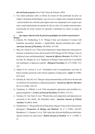 diet and brain program (Nova York: Simon & Schuster, 2001).
15. Um estudo preliminar sobre os efeitos do extrato de óleo purificado de peixe no
estágio 3 da doença de Huntington - que vem a ser o estágio mais avançado da doença
- mostra melhora nos sintomas após alguns meses em comparação com o grupo a que
estava sendo administrado um placebo de óleo de oliva. Foi também demonstrada a
reconstrução do tecido cortical em oposição à destruição do córtex no grupo de
controle,
o que sugere uma inversão do processo patológico no cérebro concernente à
doença.
16. Zanarini, M.; Frankenburg, F. R. "Omega-3 fatty acid treatment of women with
borderline personality disorder: a double-blind, placebo-controlled pilot study",
American Journal of Psychiatry 160 (2003): 167-169.
17. Maes, M.; Smith, R. et al. "Fatty acid composition in major depression: decreased w3
fractions in cholesteryl esters and increased C20:4 Omega 6/C20:5 Omega 3 ratio in
cholesteryl esters and phospholipids", Journal of Affective Disorders 38 (1996): 35-
46; Peet, M.; Murphy, B. et al. "Depletion of Omega-3 fatty acid levels in red blood
cell membranes of depressive patient", Biological Psychiatry 43, n°5 (1998): 315-
319.
18. Adams, P B.; Lawson, S. et al. "Arachidonic acid to eicosapentanoic acid ratio in
blood correlates positively with clinical symptoms of depression", Lipids 31 (1996):
S157-S161.
19. Edwards, R.; Peet, M. et al. "Omega-3 polyunsaturated fatty acid levels in the diet and
in red blood cell membranes of depressed patients", Journal of Affective Disorders
48, n°2-3 (1998): 149-155.
20. Tanskanen, A.; Hibbeln, J. et al. "Fish consumption, depression, and suicidality in a
general population", Archives of General Psychiatry 58 (2001): 512-513.
21. Tiemeier, H.; Van Tuijl, H. et al. "Plasma fatty acid composition and depression are
associated in the elderly: the Rotterdam study", American Journal of Clinical
Nutrition 78 (2003): 40-46.
22. Chamberlain, J. "The possible role of long-chain, Omega-3 Fatty acids in human brain
phylogeny", Perspectives in Biology and Medicine 39, n° 3 (1996): 436-445;
Broadhurst, C.; Cunnane, S. et al. "Rift valley lake fish and shellfish provided brain-
specific nutrition for early homo", British Journal of Nutrition 79, n° 1 (1998): 3-
21.
 