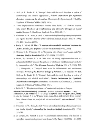 23. Stoll, A. L.; Locke, C. A. "Omega-3 fatty acids in mood disorders: a review of
neurobiologic and clinical applications", Natural medications for psychiatric
disorders: considering the alternatives. Mischoulon, D.; Rosenbaum, J. (Filadélfia:
Lippincott Williams & Wilkins, 2002), 13-34.
24. Tomei emprestada esta metáfora de Jeanette Settle. Settle, J. E. "Diet and essential
fatty acids", Handbook of complementary and alternative therapies in mental
health. Shannon, S. (San Diego: Academic Press, 2001) 93-113.
25. Weissman, M. W.; Bland, R. et al. “Cross-national epidemiology of major depression
and bipolar disorder”, Journal of the American Medical Associa- tion 276 (1996):
293-296; Hibbeln,J. (1998).
26. Stordy, B.; Nichol, M. The LCP solution: the remarkable nutritional treatment for
ADHD, dyslexia, and dyspraxia (Nova York: Ballantine Books, 2000).
27. Klerman, G. L.; Weissman, M. M. “Increasing rates of depression”, Jour- nalof the
American Medical Association 261, n° 15 (1989): 2229-2235.
28. Endres, S.; Ghorbani, R. et al. “The effect of dietary supplementation with n-3
polyunsaturated fatty acids on the synthesis of interleukin-1 and tumor necrosis factor
by mononuclear cells”, New England Journal of Medicine 320, n° 5 (1989): 265-
271; Simopoulos, A.”Omega-3 fatty acids in inflammation and autoimmune
diseases”, Journal of the American College of Nutrition 21, n° 6 (2002): 495-505;
Stoll, A. L.; Locke, C. A. “Omega-3 fatty acids in mood disorders: a review of
neurobiologic and clinical applications”, Natural Medications for Psychiatric
Disorders: Considering the Alternatives. Mischoulon, D.; Rosenbaum, J. (Filadélfia:
Lippincott Williams & Wilkins, 2002), 13-34.
29. Rudin, D. O. “The dominant diseases of modernized societies as Omega-
essential fatty acid deficiency syndrome”, Medical Hypotheses 8 (1982): 17-47;
Simopoulos, A. R; Robinson, J. The Omega diet (Nova York: Harper Collins, 1998).
30. Liu, K.; Stamler, J. et al. “Dietary lipids, sugar, fiber, and mortality from coronary
heart disease—bivariate analysis of international data”, Atherosclerosis2 (1998):
221-227.
31. Weissman, M. W.; Bland, R. et al. “Cross-national epidemiology of major depression
and bipolar disorder”, Journal of the American Medical Association 276 (1996):
293-296.
32. De Lorgeril, M.; Renaud, S. et al. “Mediterranean alpha-linolenic acid rich diet in
secondary prevention of coronary heart disease”, The Lancet 343(1994): 1454-1459.
 