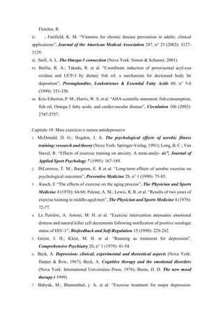 Fletcher, R.
H. ; Fairfield, K. M. “Vitamins for chronic disease prevention in adults: clinical
applications”, Journal of the American Medical Association 287, n° 23 (2002): 3127-
3129.
42. Stoll, A. L. The Omega-3 connection (Nova York: Simon & Schuster, 2001).
43. Baillie, R. A.; Takada, R. et al. “Coordinate induction of peroxisomal acyl-coa
oxidase and UCP-3 by dietary fish oil: a mechanism for decreased body fat
deposition”, Prostaglandins, Leukotrienes & Essential Fatty Acids 60, n° 5-6
(1999): 351-356.
44. Kris-Etherton, P. M.; Harris, W. S. et al. “AHA scientific statement: fish consumption,
fish oil, Omega-3 fatty acids, and cardiovascular disease”, Circulation 106 (2002):
2747-2757.
Capítulo 10: Mais exercício e menos antidepressivo
1. McDonald, D. G.; Hogdon, J. A. The psychological effects of aerobic fitness
training: research and theory (Nova York: Springer-Verlag, 1991); Long, B. C.; Van
Stavel, R. “Effects of exercise training on anxiety. A meta-analy- sis”, Journal of
Applied Sport Psychology 7 (1995): 167-189.
2. DiLorenzo, T. M.; Bargman, E. R et al. “Long-term effects of aerobic exercise on
psychological outcomes”, Preventive Medicine 28, n° 1 (1999): 75-85.
3 . Kasch, E “The effects of exercise on the aging process”, The Physician and Sports
Medicine 4 (1976): 64-68; Palone, A. M.; Lewis, R. R. et al. “Results of two years of
exercise training in middle-aged men”, The Physician and Sports Medicine 4 (1976):
72-77.
4. La Perrière, A. Antoni, M. H. et al. “Exercise intervention attenuates emotional
distress and natural killer cell decrements following notification of positive serologic
status of HIV-1”, Biofeedback and Self-Regulation 15 (1990): 229-242.
5. Greist, J. H.; Klein, M. H. et al. “Running as treatment for depression”,
Comprehensive Psychiatry 20, n° 1 (1979): 41-54.
6. Beck, A. Depression: clinical, experimental and theoretical aspects (Nova York:
Harper & Row, 1967); Beck, A. Cognitive therapy and the emotional disorders
(Nova York: International Universities Press, 1976); Burns, D. D. The new mood
therapy ( 1999).
7. Babyak, M.; Blumenthal, j. A. et al. “Exercise treatment for major depression:
 