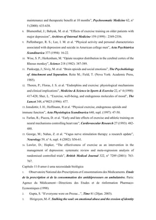 maintenance and therapeutic benefit at 10 months”, Psychosomatic Medicine 62, n°
5 (2000): 633-638.
8. Blumenthal, J.; Babyak, M. et al. “Effects of exercise training on older patients with
major depression”, Archives of Internal Medicine 159 (1999) : 2349-2356.
9. Paffenbarger, R. S.; Lee, I. M. et al. “Physical activity and personal characteristics
associated with depression and suicide in American college men”, Acta Psychiatrica
Scandinavica 377 (1994): 16-22.
10. Wise, S. P.; Herkenham, M. “Opiate receptor distribution in the cerebral cortex of the
Rhesus monkey”, Science 218 (1982): 387-389.
11. Panksepp, J.; Siviy, M. et al. “Brain opioids and social emotions”, The Psychobiology
of Attachment and Separation. Reite M.; Field, T. (Nova York: Academic Press,
1985).
12. Thoren, P.; Floras, J. S. et al. “Endorphins and exercise: physiological mechanisms
and clinical implications”, Medicine & Science in Sports & Exercise 22, n° 4 (1990):
417-428; Sher, L. “Exercise, well-being, and endogenous molecules of mood”, The
Lancet 348, n°9025 (1996): 477.
13. Jonsdottir, I. H.; Hoffmann, R et al. “Physical exercise, endogenous opioids and
immune function”, Acta Physiologica Scandinavica 640, supl. (1997): 47-50.
14. Furlan, R.; Piazza, D. et al. “Early and late effects of exercise and athletic training on
neural mechanisms controlling heart rate”, Cardiovascular Research 27 (1993): 482-
488.
15. George, M.; Nahas, Z. et al. “Vagus nerve stimulation therapy: a research update”,
Neurology 59, n° 6, supl. 4 (2002): S56-61.
16. Lawlor, D.; Hopker, “The effectiveness of exercise as an intervention in the
management of depression: systematic review and meta-regression analysis of
randomised controlled trials”, British Medical Journal 322, n° 7289 (2001): 763-
767.
Capítulo 11:0 amor é uma necessidade biológica
1. Observatoire National des Prescriptions et Consommations des Medicaments. Etude
de la prescription et de la consommation des antidépresseurs en ambulatoire. Paris:
Agence du Médicament—Directions des Etudes et de rinformation Pharmaco-
Economiques (1998).
2. Gupta, S. “If everyone were on Prozac...”, Time 81 (20jan. 2003).
3. Hirigoyen, M.-F. Stalking the soul: on emotional abuse and the erosion of identity
 