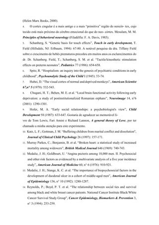 (Helen Marx Books, 2000).
4. O cortex cingular é a mais antigo e a mais “primitiva” região do neocór- tex, cujo
tecido está mais próximo do cérebro emocional do que do neo- córtex. Mesulam, M. M.
Principles of behavioral neurology (Filadélfia: F. A. Davis, 1985).
5. Schanberg, S. “Genetic basis for touch effects”, Touch in early development, T.
Field (Hillsdale, NJ: Erlbaum, 1994): 67-80. A notável pesquisa da dra. Tiffany Field
sobre o crescimento de bebês prematuros precedeu em muitos anos os esclarecimentos do
dr. Dr. Schanberg. Field, T.; Schanberg, S. M. et al. “Tactile/kinesthetic stimulation
effects on preterm neonates”, Pediatrics 77 (1986): 654-658.
6. Spitz, R. “Hospitalism: an inquiry into the genesis of psychiatric conditions in early
childhood”, Psychoanalytic Study of the Child I (1945): 53-74.
7. Hubei, D. “The visual cortex of normal and deprived monkeys”, American Scientist
67,n° 5 (1979): 532-543.
8. Chugani, H. T.; Behen, M. E. et al. “Local brain functional activity following early
deprivation: a study of postinstitutionalized Romanian orphans”, Neuroimage 14, n°6
(2001): 1290-1301.
9. Hofer, M. A. “Early social relationships: a psychobiologist's view”, Child
Development 58 (1987): 633-647. Gostaria de agradecer ao memorável li-
vro de Tom Lewis, Fari Amini e Richard Lannon, A general theory of Love, por ter
chamado a minha atenção para este experimento.
10. Katz, L. F.; Gottman, J. M. “Buffering children from marital conflict and dissolution",
Journal of Clinical Child Psychology 26 (1997): 157-171.
11. Murray Parkes, C.; Benjamin, B. et al. “Broken heart: a statistical study of increased
mortality among widowers”, British Medical Journal 646 (1969): 740-743.
12. Medalie, J. H.; Goldbourt, U. “Angina pectoris among 10,000 men. II. Psychosocial
and other risk factors as evidenced by a multivariate analysis of a five year incidence
study”, American Journal of Medicine 60, n° 6 (1976): 910-921.
13. Medalie, J. H.; Stange, K. C. et al. “The importance of biopsychosocial factors in the
development of duodenal ulcer in a cohort of middle-aged men”, American Journal
of Epidemiology 136, n° 10 (1992): 1280-1287.
14. Reynolds, P.; Boyd, P. T. et al. “The relationship between social ties and survival
among black and white breast cancer patients. National Cancer Institute Black/White
Cancer Survival Study Group”, Cancer Epidemiology, Biomarkers & Prevention 3,
n° 3 (1994): 253-259.
 