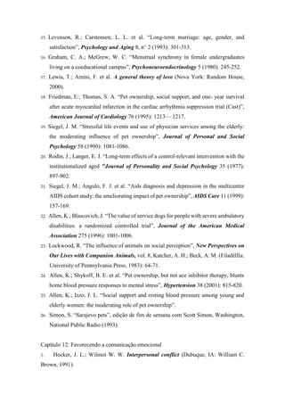 15. Levenson, R.; Carstensen, L. L. et al. “Long-term marriage: age, gender, and
satisfaction”, Psychology and Aging 8, n° 2 (1993): 301-313.
16. Graham, C. A.; McGrew, W. C. “Menstrual synchrony in female undergraduates
living on a coeducational campus”, Psychoneuroendocrinology 5 (1980): 245-252.
17. Lewis, T.; Amini, F. et al. A general theory of love (Nova York: Random House,
2000).
18. Friedman, E.; Thomas, S. A. “Pet ownership, social support, and one- year survival
after acute myocardial infarction in the cardiac arrhythmia suppression trial (Cast)”,
American Journal of Cardiology 76 (1995): 1213— 1217.
19. Siegel, J. M. “Stressful life events and use of physician services among the elderly:
the moderating influence of pet ownership”, Journal of Personal and Social
Psychology 58 (1990): 1081-1086.
20. Rodin, J.; Langer, E. J. “Long-term effects of a control-relevant intervention with the
institutionalized aged "Journal of Personality and Social Psychology 35 (1977):
897-902.
21. Siegel, J. M.; Angulo, F. J. et al. “Aids diagnosis and depression in the multicenter
AIDS cohort study: the ameliorating impact of pet ownership”, AIDS Care 11 (1999):
157-169.
22. Allen, K.; Blascovich, J. “The value of service dogs for people with severe ambulatory
disabilities: a randomized controlled trial”, Journal of the American Medical
Association 275 (1996): 1001-1006.
23. Lockwood, R. “The influence of animals on social perception”, New Perspectives on
Our Lives with Companion Animals, vol. 8, Katcher, A. H.; Beck, A. M. (Filadélfia:
University of Pennsylvania Press, 1983): 64-71.
24. Allen, K.; Shykoff, B. E. et al. “Pet ownership, but not ace inhibitor therapy, blunts
home blood pressure responses to mental stress”, Hypertension 38 (2001): 815-820.
25. Allen, K.; Izzo, J. L. “Social support and resting blood pressure among young and
elderly women: the moderating role of pet ownership”.
26. Simon, S. “Sarajevo pets”, edição de fim de semana com Scott Simon, Washington,
National Public Radio (1993).
Capítulo 12: Favorecendo a comunicação emocional
1. Hocker, J. L.; Wilmot W. W. Interpersonal conflict (Dubuque, IA: William C.
Brown, 1991).
 