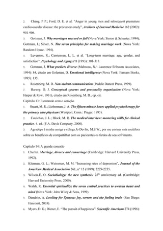 2. Chang, P P.; Ford, D. E. et al. “Anger in young men and subsequent premature
cardiovascular disease: the precursors study”, Archives of Internal Medicine 162 (2002):
901-906.
3. Gottman, J. Why marriages succeed or fail (Nova York: Simon & Schuster, 1994);
Gottman, J.; Silver, N. The seven principles for making marriage work (Nova York:
Random House, 1994).
4. Levenson, R.; Carstensen, L. L. et al. “Long-term marriage: age, gender, and
satisfaction”, Psychology and Aging n°8 (1993): 301-313.
5. Gottman, J. What predicts divorce (Mahwaw, NJ: Lawrence Erlbaum Associates,
1994): 84, citado em Goleman, D. Emotional intelligence (Nova York: Bantam Books,
1995): 135.
6. Rosenberg, M. D. Non-violent communication (Puddle Dancer Press, 1999).
7. Harvey, O. J. Conceptual systems and personality organization (Nova York:
Harper & Row, 1961), citado em Rosenberg, M. D., op. cit.
Capítulo 13: Escutando com o coração
1. Stuart, M. R.; Lieberman, J. A. The fifteen minute hour: applied psychotherapy for
the primary care physican (Westport, Conn.: Prager, 1993).
2. Coulehan, J. L.; Block, M. R. The medical interview: mastering skills for clinical
practice. 4. ed. (F.A. Davis Company, 2000).
3. Agradeço à minha amiga e colega Jo Devlin, M.S.W., por me ensinar esta metáfora
sobre os benefícios de compartilhar com os pacicentes os fardos de seu sofrimento.
Capítulo 14: A grande conexão
1. Cherlin. Marriage, divorce and remarriage (Cambridge: Harvard University Press,
1992).
2. Klerman, G. L.; Weissman, M. M. “Increasing rates of depression”, Journal of the
American Medical Association 261, n° 15 (1989): 2229-2235.
3. Wilson, E. O. Sociobiology: the new synthesis. 25th
anniversary ed. (Cambridge:
Harvard University Press, 2000).
4. Walsh, R. Essential spirituality: the seven central practices to awaken heart and
mind (Nova York: John Wiley & Sons, 1999).
5. Damásio, A. Looking for Spinoza: joy, sorrow and the feeling brain (San Diego:
Harcourt, 2003).
6. Myers, D. G.; Diener, E. “The pursuit of happiness”, Scientific American 274 (1996):
 