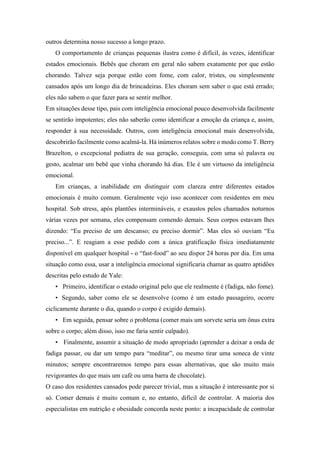 outros determina nosso sucesso a longo prazo.
O comportamento de crianças pequenas ilustra como é difícil, às vezes, identificar
estados emocionais. Bebês que choram em geral não sabem exatamente por que estão
chorando. Talvez seja porque estão com fome, com calor, tristes, ou simplesmente
cansados após um longo dia de brincadeiras. Eles choram sem saber o que está errado;
eles não sabem o que fazer para se sentir melhor.
Em situações desse tipo, pais com inteligência emocional pouco desenvolvida facilmente
se sentirão impotentes; eles não saberão como identificar a emoção da criança e, assim,
responder à sua necessidade. Outros, com inteligência emocional mais desenvolvida,
descobrirão facilmente como acalmá-la. Há inúmeros relatos sobre o modo como T. Berry
Brazelton, o excepcional pediatra de sua geração, conseguia, com uma só palavra ou
gesto, acalmar um bebê que vinha chorando há dias. Ele é um virtuoso da inteligência
emocional.
Em crianças, a inabilidade em distinguir com clareza entre diferentes estados
emocionais é muito comum. Geralmente vejo isso acontecer com residentes em meu
hospital. Sob stress, após plantões intermináveis, e exaustos pelos chamados noturnos
várias vezes por semana, eles compensam comendo demais. Seus corpos estavam lhes
dizendo: “Eu preciso de um descanso; eu preciso dormir”. Mas eles só ouviam “Eu
preciso...”. E reagiam a esse pedido com a única gratificação física imediatamente
disponível em qualquer hospital - o “fast-food” ao seu dispor 24 horas por dia. Em uma
situação como essa, usar a inteligência emocional significaria chamar as quatro aptidões
descritas pelo estudo de Yale:
• Primeiro, identificar o estado original pelo que ele realmente é (fadiga, não fome).
• Segundo, saber como ele se desenvolve (como é um estado passageiro, ocorre
ciclicamente durante o dia, quando o corpo é exigido demais).
• Em seguida, pensar sobre o problema (comer mais um sorvete seria um ônus extra
sobre o corpo; além disso, isso me faria sentir culpado).
• Finalmente, assumir a situação de modo apropriado (aprender a deixar a onda de
fadiga passar, ou dar um tempo para “meditar”, ou mesmo tirar uma soneca de vinte
minutos; sempre encontraremos tempo para essas alternativas, que são muito mais
revigorantes do que mais um café ou uma barra de chocolate).
O caso dos residentes cansados pode parecer trivial, mas a situação é interessante por si
só. Comer demais é muito comum e, no entanto, difícil de controlar. A maioria dos
especialistas em nutrição e obesidade concorda neste ponto: a incapacidade de controlar
 