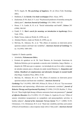 70-72; Argyle, M. The psychology of happiness. 20. ed. (Nova York: Routledge,
2001).
7. Durkheim, E. Le Suicide. Une étude sociologique (Paris: Alcan, 1897).
8. Zuckerman, D. M.; Kasl, S. V. et al. “Psychosocial predictors of mortality among the
elderly poor”, American Journal of Cardiology 119 ( 1984) : 410^-23.
9. House, J. S.; Landis, K. R. et al. “Social relationships and health”, Science 241
(1988): 540-545.
10. Frankl, V. E. Man's search for meaning: an introduction to logotherapy (Nova
York: 1976).
11. Madre Teresa, citada em Walsh, R. (1999), op. cit.
12. Abraham Maslow, citado em Walsh, R. (1999), op. cit.
13. McCraty, R.; Atkinson, M., et al. “The effects of emotions on short-term power
spectrum analysis and heart rate variability”, American Journal of Cardiology 76,
no. 14 (1995): 1089-1093.
Capítulo 15: Dando a partida
1. Aristóteles, Nichomacean Ethics.
2. Gostaria de agradecer ao dr. Dr. Scott Shannon, da Associação Americana de
Medicina Holística, por ter apontado a conexão entre Aristóteles, Jung e Maslow - a
despeito do 2500 anos que os separam - na introdução de seu livro sobre o emprego
de métodos naturais para a obtenção da saúde mental.Shannon, S., Integration and
holism. Handbook of complementary and alternative therapies in mental health
(San Diego: Academic Press, 2001): 21-42.
3. McCraty, R.; Atkinson, M. et al. “The effects of emotions on short-term power
spectrum analysis and heart rate variability”, American Journal of
Cardiology 76,n° 14 (1995): 1089-1093; Wilson, D.; Silver, S. M. et al. ”Eye movement
desensitization and reprocessing: effectiveness and autonomic correlates”, journal of
Behavior Therapy and Experimental Psychiatry 27 (1996): 219-229; Rechlin, T.; Weis,
M. et al. “Does bright-light therapy influence autonomic heart-rate parameters?”, journal
of Affective Disorders 34, n°2 (1995): 131-137; Haker, E.; Egekvist, H. et al. “Effect of
sensory stimulation (acupuncture) on sympathetic and parasympathetic activities in
healthy subjects”, Journal of the Autonomic Nervous System 79, n° 1 (2000): 52-59;
Christensen, J. H.; Christensen, M. S. et al. “Heart rate variability and fatty acid content
of blood cell membranes: a dose-response study with n-3 fatty acids”, American Journal
 