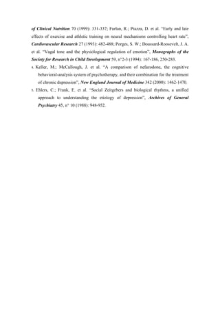 of Clinical Nutrition 70 (1999): 331-337; Furlan, R.; Piazza, D. et al. “Early and late
effects of exercise and athletic training on neural mechanisms controlling heart rate”,
Cardiovascular Research 27 (1993): 482-488; Porges, S. W.; Doussard-Roosevelt, J. A.
et al. “Vagal tone and the physiological regulation of emotion”, Monographs of the
Society for Research in Child Development 59, n°2-3 (1994): 167-186, 250-283.
4. Keller, M.; McCullough, J. et al. “A comparison of nefazodone, the cognitive
behavioral-analysis system of psychotherapy, and their combination for the treatment
of chronic depression”, New England Journal of Medicine 342 (2000): 1462-1470.
5. Ehlers, C.; Frank, E. et al. “Social Zeitgebers and biological rhythms, a unified
approach to understanding the etiology of depression”, Archives of General
Psychiatry 45, n° 10 (1988): 948-952.
 