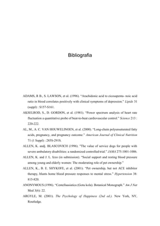 Bibliografia
ADAMS, R B., S. LAWSON, et al. (1996). “Arachidonic acid to eicosapenta- noic acid
ratio in blood correlates positively with clinical symptoms of depression.” Lipids 31
(suppl) : S157-S161.
AKSELROD, S., D. GORDON, et al. (1981). “Power spectrum analysis of heart rate
fluctuation a quantitative probe of beat-to-beat cardiovascular control.” Science 213 :
220-222.
AL, M., A. C. VAN HOUWELINOEN, et al. (2000). “Long-chain polyunsaturated fatty
acids, pregnancy, and pregnancy outcome.” American Journal of Clinical Nutrition
71 (1 Suppl) : 285S-291S.
ALLEN, K. andj. BLASCOVICH (1996). "The value of service dogs for people with
severe ambulatory disabilities: a randomized controlled trial.” JAMA 275:1001-1006.
ALLEN, K. and J. L. Izzo (in submission). “Social support and resting blood pressure
among young and elderly women: The moderating role of pet ownership.”
ALLEN, K., B. E. SHYKOFE, et al. (2001). “Pet ownership, but not ACE inhibitor
therapy, blunts home blood pressure responses to mental stress.” Hypertension 38:
815-820.
ANONYMOUS (1996). “Centellaasiatica (Gotu kola). Botanical Monograph.” Am J Nat
Med 3(6): 22.
ARGYLE, M. (2001). The Psychology of Happiness (2nd ed.). New York, NY,
Routledge.
 