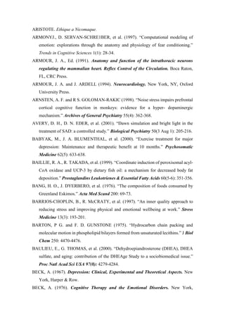 ARISTOTE. Ethique a Nicomaque.
ARMONYJ., D. SERVAN-SCHRE1BER, et al. (1997). “Computational modeling of
emotion: explorations through the anatomy and physiology of fear conditioning.”
Trends in Cognitive Sciences 1(1): 28-34.
ARMOUR, J. A., Ed. (1991). Anatomy and function of the intrathoracic neurons
regulating the mammalian heart. Reflex Control of the Circulation. Boca Raton,
FL, CRC Press.
ARMOUR, J. A. and J. ARDELL (1994). Neurocardiology. New York, NY, Oxford
University Press.
ARNSTEN, A. F. and R S. GOLOMAN-RAKIC (1998). “Noise stress impairs prefrontal
cortical cognitive function in monkeys: evidence for a hyper- dopaminergic
mechanism.” Archives of General Psychiatry 55(4): 362-368.
AVERY, D. H., D. N. EDER, et al. (2001). “Dawn simulation and bright light in the
treatment of SAD: a controlled study.” Biological Psychiatry 50(3 Aug 1): 205-216.
BABYAK, M., J. A. BLUMENTHAL, et al. (2000). “Exercise treatment for major
depression: Maintenance and therapeutic benefit at 10 months.” Psychosomatic
Medicine 62(5): 633-638.
BAILLIE, R. A., R. TAKADA, et al. (1999). “Coordinate induction of peroxisomal acyl-
CoA oxidase and UCP-3 by dietary fish oil: a mechanism for decreased body fat
deposition.” Prostaglandins Leukotrienes & Essential Fatty Acids 60(5-6): 351-356.
BANG, H. O., J. DYERBERO, et al. (1976). “The composition of foods consumed by
Greenland Eskimos.” Acta Med Scand 200: 69-73.
BARRIOS-CHOPLIN, B., R. McCRATY, et al. (1997). “An inner quality approach to
reducing stress and improving physical and emotional wellbeing at work.” Stress
Medicine 13(3): 193-201.
BARTON, P G. and F. D. GUNSTONE (1975). “Hydrocarbon chain packing and
molecular motion in phospholipid bilayers formed from unsaturated lecithins.” J Biol
Chem 250: 4470-4476.
BAULIEU, E., G. THOMAS, et al. (2000). “Dehydroepiandrosterone (DHEA), DHEA
sulfate, and aging: contribution of the DHEAge Study to a sociobiomedical issue.”
Proc Natl Acad Sci USA 97(8): 4279-4284.
BECK, A. (1967). Depression: Clinical, Experimental and Theoretical Aspects. New
York, Harper & Row.
BECK, A. (1976). Cognitive Therapy and the Emotional Disorders. New York,
 