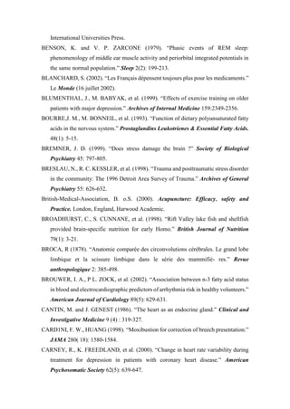 International Universities Press.
BENSON, K. and V. P. ZARCONE (1979). “Phasic events of REM sleep:
phenomenology of middle ear muscle activity and periorbital integrated potentials in
the same normal population.” Sleep 2(2): 199-213.
BLANCHARD, S. (2002). “Les Français dépensent toujours plus pour les medicaments.”
Le Monde (16 juillet 2002).
BLUMENTHAL, J., M. BABYAK, et al. (1999). “Effects of exercise training on older
patients with major depression.” Archives of Internal Medicine 159:2349-2356.
BOURRE,J. M., M. BONNEIL, et al. (1993). “Function of dietary polyunsaturated fatty
acids in the nervous system.” Prostaglandins Leukotrienes & Essential Fatty Acids.
48(1): 5-15.
BREMNER, J. D. (1999). “Does stress damage the brain ?” Society of Biological
Psychiatry 45: 797-805.
BRESLAU, N., R. C. KESSLER, et al. (1998). “Trauma and posttraumatic stress disorder
in the community: The 1996 Detroit Area Survey of Trauma.” Archives of General
Psychiatry 55: 626-632.
British-Medical-Association, B. o.S. (2000). Acupuncture: Efficacy, safety and
Practice. London, England, Harwood Academic.
BROADHURST, C., S. CUNNANE, et al. (1998). “Rift Valley lake fish and shellfish
provided brain-specific nutrition for early Homo.” British Journal of Nutrition
79(1): 3-21.
BROCA, R (1878). “Anatomie comparée des circonvolutions cérébrales. Le grand lobe
limbique et la scissure limbique dans le série des mammifiè- res.” Revue
anthropologique 2: 385-498.
BROUWER, I. A., P L. ZOCK, et al. (2002). “Association between n-3 fatty acid status
in blood and electrocardiographic predictors of arrhythmia risk in healthy volunteers.”
American Journal of Cardiology 89(5): 629-631.
CANTIN, M. and J. GENEST (1986). “The heart as an endocrine gland.” Clinical and
Investigative Medicine 9 (4) : 319-327.
CARD1NI, F. W., HUANG (1998). “Moxibustion for correction of breech presentation.”
JAMA 280( 18): 1580-1584.
CARNEY, R., K. FREEDLAND, et al. (2000). “Change in heart rate variability during
treatment for depression in patients with coronary heart disease.” American
Psychosomatic Society 62(5): 639-647.
 