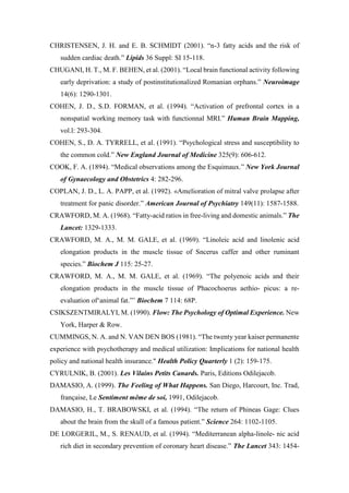 CHRISTENSEN, J. H. and E. B. SCHMIDT (2001). “n-3 fatty acids and the risk of
sudden cardiac death.” Lipids 36 Suppl: SI 15-118.
CHUGANI, H. T., M. F. BEHEN, et al. (2001). “Local brain functional activity following
early deprivation: a study of postinstitutionalized Romanian orphans.” Neuroimage
14(6): 1290-1301.
COHEN, J. D., S.D. FORMAN, et al. (1994). “Activation of prefrontal cortex in a
nonspatial working memory task with functionnal MRI.” Human Brain Mapping,
vol.l: 293-304.
COHEN, S., D. A. TYRRELL, et al. (1991). “Psychological stress and susceptibility to
the common cold.” New England Journal of Medicine 325(9): 606-612.
COOK, F. A. (1894). “Medical observations among the Esquimaux.” New York Journal
of Gynaecology and Obstetrics 4: 282-296.
COPLAN, J. D., L. A. PAPP, et al. (1992). «Amelioration of mitral valve prolapse after
treatment for panic disorder.” American Journal of Psychiatry 149(11): 1587-1588.
CRAWFORD, M. A. (1968). “Fatty-acid ratios in free-living and domestic animals.” The
Lancet: 1329-1333.
CRAWFORD, M. A., M. M. GALE, et al. (1969). “Linoleic acid and linolenic acid
elongation products in the muscle tissue of Sncerus caffer and other ruminant
species.” Biochem J 115: 25-27.
CRAWFORD, M. A., M. M. GALE, et al. (1969). “The polyenoic acids and their
elongation products in the muscle tissue of Phacochoerus aethio- picus: a re-
evaluation of‘animal fat.”’ Biochem 7 114: 68P.
CSIKSZENTMIRALYI, M. (1990). Flow: The Psychology of Optimal Experience. New
York, Harper & Row.
CUMMINGS, N. A. and N. VAN DEN BOS (1981). “The twenty year kaiser permanente
experience with psychotherapy and medical utilization: Implications for national health
policy and national health insurance." Health Policy Quarterly 1 (2): 159-175.
CYRULNIK, B. (2001). Les Vilains Petits Canards. Paris, Editions Odilejacob.
DAMASIO, A. (1999). The Feeling of What Happens. San Diego, Harcourt, Inc. Trad,
française, Le Sentiment même de soi, 1991, Odilejacob.
DAMASIO, H., T. BRABOWSKI, et al. (1994). “The return of Phineas Gage: Clues
about the brain from the skull of a famous patient.” Science 264: 1102-1105.
DE LORGERIL, M., S. RENAUD, et al. (1994). “Mediterranean alpha-linole- nic acid
rich diet in secondary prevention of coronary heart disease.” The Lancet 343: 1454-
 