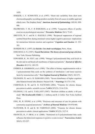 1459.
DEKKER, J., E. SCHOUTEN, et al. (1997). “Heart rate variability from short term
electrocardiographic recordings predicts mortality from all causes in middle-aged and
elderly men. The Zutphen Study” American Journal of Epidemiology 145(10): 899-
908.
DiLORENZO, T. M., F. R BARGMAN, et al. (1999). “Long-term effects of aerobic
exercise on psychological outcomes.” Preventive Medicine 28(1): 75-85.
DREVETS, W. C. and M. E. RAICHLE (1998). “Reciprocal suppression of regional
cerebral blood flow during emotional versus higher cognitive processes: implications
for interactions between emotion and cognition.” Cognition and Emotion 12: 353-
385.
DURKHE1M, E. (1897). Le Suicide. Une étude sociologique. Paris, Alcan.
EDELMAN, G. N. (1987). Neural Darwinism: The theory of neuronal group selection.
New York, Perseus Publishing.
EDWARDS, R., M. FEET, etal. (1998). “Omega-3 polyunsaturated fatty acid levels in
the diet and in red blood cell membranes of depressed patients.” Journal of Affective
Disorders 48 (2-3): 149-155.
ENDRES, R. GHORBANI, et al. (1989). “The effect of dietary supplementation with n-
3 polyunsaturated fatty acids on the synthesis of interleukin-1 and tumor necrosis
factor by mononuclear cells.” New England Journal of Medicine 320(5): 265-271.
ESLINGER, PJ. and A. R. DAMASIO (1985). “Severe disturbance of higher cognition
after bilateral frontal lobe ablation: Patient EVR. “ Neurology 35:1731-1741.
FAIRFIELD, K. M. and R. H. FLETCHER (2002). “Vitamins for chronic disease
prevention in adults: scientific review.”)AMA 287(23): 3116-3126.
FELSMAN, J. K. and G. VAILLANT (1987). “Resilient children as adults: a 40 year
study” The Invulnerable Child. E. J. Anthony and B. J. Cohler. New York, Guilford
Press.
FINE, M., R. STONE, et al. (1999). “Processes and outcomes of care for patients with
community-acquired pneumonia.” Archives of Internal Medicine 159:970-980.
FLETCHER, R. H. and K. M. FAIRFIELD (2002). “Vitamins for chronic disease
prevention in adults: clinical applications."JAMA 287(23): 3127-9.
FRANCES, H., P. DRAI, et al. (2000). “Nutritional (n-3) polyunsaturated fatty acids
influence the behavioral responses to positive events in mice.” Neuroscience Letters
285(3): 223-227.
 