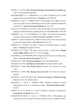FRANKL, V. E. (1976). Man's Search for Meaning: An Introduction to Lagothera- py.
New York, Mass Market Paper Back.
FRASURE-SMITH, N., F. LESPERANCE, et al. (1995). "Depression and 18- month
prognosis after myocardial infarction.” Circulation 91 (4): 999-1005.
FRIEDMAN, E. and S. A. THOMAS (1995). “Pet ownership, social support, and one-
year survival after acute myocardial infarction in the Cardiac Arrhythmia Suppression
Trial (CAST).” American Journal of Cardiology 76: 1213-1217.
FURLAN, R., D. PIAZZA, et al. (1993). “Early and late effects of exercise and athletic
training on neural mechanisms controlling heart rate.” Car- diovasc Res 27: 482-488.
GABBARD, G. O., J. G. GUNDERSON, et al. (2002). “The place of psychoanalytic
treatments within psychiatry.” Archives of General Psychiatry 59: 505-510.
GAHERY, Y. and D. VIGIER (1974). “Inhibitory effects in the cuneate nucleus produced
by vago-aortic afferent fibers.” Brain Research 75: 241 -246.
GEORGE, M., Z. NAHAS, et al. (2002). “Vagus nerve stimulation therapy: a research
update.” Neurology 59(6 Suppl 4): S56-61.
GERSHON, M. D. (1999). “The enteric nervous system: a second brain.” Hospital
Practice (Office Edition) 34(7): 31-2, 35-8, 41-2 passim.
GLASSMAN, A. and P SHAPIRO (1998). “Depression and the course of coronary artery
disease.” American Journal of Psychiatry 155: 4-10.
GOLEM AN, D. (1995). Emotional Intelligence. New York, Bantam Books.
GOLEMAN, D. (1997). UIntelligence émotionnelle. Paris, France, Robert Laffont.
GOTTMAN, J. (1994). What Predicts Divorce. Mahwaw, NJ, Lawrence Eri- baum
Assoc.
GOTTMAN, J. (1994). Why Marriages Succeed of Fail. New York, NY, Simon &
Schuster.
GOTTMAN, J. and N. SILVER (1999). The Seven Principles for Making Marriage
Work. New York, NY, Random House.
GRAHAM, C. A. and W. C. McGREW (1980). “Menstrual synchrony in female
undergraduates living on a coeducational campus.” Psychoneuroendocrinology 5:
245-252.
GREISTJ. H., M. H. KLEIN, et al. (1979). “Running as treatment for depression.”
Comprehensive Psychiatry 20(1): 41-54.
GROSSARTH-MATICEK, R. and H. J. EYSENCK (1995). “Self-regulation and
mortality from cancer, coronary heart disease and other causes: A prospective study.”
 
