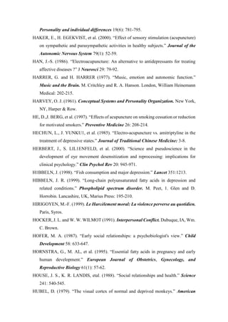 Personality and individual differences 19(6): 781-795.
HAKER, E., H. EGEKVIST, et al. (2000). “Effect of sensory stimulation (acupuncture)
on sympathetic and parasympathetic activities in healthy subjects.” Journal of the
Autonomic Nervous System 79(1): 52-59.
HAN, J.-S. (1986). ‘'Electroacupuncture: An alternative to antidepressants for treating
affective diseases ?” J Neurosci 29: 79-92.
HARRER, G. and H. HARRER (1977). “Music, emotion and autonomic function.”
Music and the Brain. M. Critchley and R. A. Hanson. London, William Heinemann
Medical: 202-215.
HARVEY, O. J. (1961). Conceptual Systems and Personality Organization. New York,
NY, Harper & Row.
HE, D.,J. BERG, et al. (1997). “Effects of acupuncture on smoking cessation or reduction
for motivated smokers.” Preventive Medicine 26: 208-214.
HECHUN, L., J. YUNKU1, et al. (1985). “Electro-acupuncture vs. amitriptyline in the
treatment of depressive states.” Journal of Traditional Chinese Medicine: 3-8.
HERBERT, J., S. LIL1ENFELD, et al. (2000). “Science and pseudoscience in the
development of eye movement desensitization and reprocessing: implications for
clinical psychology.” Clin Psychol Rev 20: 945-971.
H1BBELN, J. (1998). “Fish consumption and major depression.” Lancet 351:1213.
HIBBELN, J. R. (1999). “Long-chain polyunsaturated fatty acids in depression and
related conditions.” Phospholipid spectrum disorder. M. Peet, 1. Glen and D.
Horrobin. Lancashire, UK, Marius Press: 195-210.
HIRIGOYEN, M.-F. (1999). Le Harcèlement moral: La violence perverse au quotidien.
Paris, Syros.
HOCKER, J. L. and W. W. WILMOT (1991). Interpersonal Conflict. Dubuque, IA, Wm.
C. Brown.
HOFER, M. A. (1987). “Early social relationships: a psychobiologist's view.” Child
Development 58: 633-647.
HORNSTRA, G., M. AL, et al. (1995). “Essential fatty acids in pregnancy and early
human development.” European Journal of Obstetrics, Gynecology, and
Reproductive Biology 61(1): 57-62.
HOUSE, J. S., K. R. LANDIS, etal. (1988). “Social relationships and health.” Science
241: 540-545.
HUBEL, D. (1979). “The visual cortex of normal and deprived monkeys.” American
 