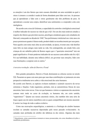 as emoções é um dos fatores que mais causam obesidade em uma sociedade na qual o
stress é comum e a comida é usada de forma abundante para lidar com isso. As pessoas
que já aprenderam a lidar com o stress geralmente não têm problema de peso. Já
aprenderam a escutar seus corpos, identificar seus sentimentos e a responder a eles com
inteligência.
De acordo com a tese de Goleman, a capacidade de controlar a inteligência emocional
é melhor indicador do sucesso na vida do que o Q.I. Em um dos mais notáveis estudos a
respeito dos fatores que prevêem sucesso, psicólogos estudaram quase cem estudantes de
Harvard, começando na década de 1940.4
Sua performance intelectual aos vinte anos era
pouco promissora quanto à futura renda, produtividade ou reconhecimento por seus pares.
Nem aqueles com notas mais altas na universidade, na época, tiveram uma vida familiar
mais feliz ou mais amigos mais tarde na vida. Em contrapartida, um estudo feito com
crianças de um subúrbio pobre de Boston sugere que o “quociente emocional” tem um
papel significativo. O mais poderoso indicador de seu sucesso como adultos não foi o Q.I.
Foi sua habilidade, durante uma infância difícil, em governar suas emoções, lidar com
suas frustrações e cooperar com os outros.5
A terceira revolução: além de Darwin e Freud
Dois grandes pensadores, Darwin e Freud, dominaram as ciências sociais no século
XX. Passaram-se quase cem anos para que suas duas contribuições se juntassem em uma
perspectiva totalmente nova sobre a vida emocional dos seres humanos.
De acordo com Darwin, as espécies evoluem mediante o acúmulo sucessivo de novas
estruturas e funções. Cada organismo, portanto, tem as características físicas de seus
ancestrais, bem como novas. Uma vez que humanos e símios se separaram dos ancestrais
comuns mais tarde no curso da evolução, os humanos são, em certo sentido,
“supersímios”.*
Quanto aos nossos ancestrais símios, eles também têm uma série de
traços iguais aos de outros mamíferos com os quais compartilham um mesmo ancestral.
E assim é ao longo de toda a cadeia evolutiva.
Como nas escavações arqueológicas, a anatomia e a fisiologia do cérebro humano
revelam as camadas sucessivas depositadas pelo nosso passado evolucionário. As
camadas mais profundas do cérebro são idênticas às dos símios. Algumas das mais
* Naturalmente, certas características tornaram-se menos pronunciadas, tais como abundância de pêlos e
mandíbulas protubérantes.
 