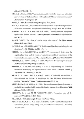 Scientist 67(5): 532-543.
HUI, K., J. LIU, et al. (2000). “Acupuncture modulates the limbic system and subcortical
gray structures of the human brain: evidence from fMRI studies in normal subjects.”
Human Brain Mapping 9:13-25.
JANET, P. (1889). UAutomatisme psychologique. Paris, Alcan.
J IN, H., L. ZHOU, et al. (1992). “The inhibition by electrical acupuncture on gastric acid
secretion is mediated via endorphin and somatostating in dogs.” Clin Res 40: 167A.
JONSDOTTIR, I. H., R HOFFMANN, et al. (1997). “Physical exercise, endogenous
opioids and immune function.” Acta Physiologica Scandinavica Supplementum.
640: 47-50.
KASCH, F. (1976). “The effects of exercise on the aging process.” The Physician and
Sports Medicine 4: 64-68.
KATZ, L. F. and J. M. GOTTMAN (1997). “Buffering children from marital conflict and
dissolution.” / Clin Child Psychol 26: 157-171.
KELLER, M., J. McCULLOUGH, et al. (2000). “A comparison of Nefazodone, the
cognitive behavioral-analysis system of psychotherapy, and their combination for the
treatment of chronic depression.” New England journal of Medicine 342: 1462-1470.
KESSLER, L. G., P. D. CLEARY, et al. (1985). “Psychiatric disorders in primary care.”
Archives of General Psychiatry 42: 583-590.
KESSLER, R., J. SOUKUP, et al. (2001). “The use of complementary and alternative
therapies to treat anxiety and depression in the United States.” American Journal of
Psychiatry 158(2 (February)): 289-294.
KHAN, A., R. LEVENTHAL, et al. (2002). “Severity of depression and response to
antidepressants and placebo: an analysis of the Food and Drug Administration
database.” Journal of Clinical Psychopharmacology 22(1): 504.
KIRSCHBAUM, C., O. WOLF, et al. (1996). “Stress and treatment-induced elevation of
cortisol levels associated with impaired declarative memory in healthy adults.” Life
Sciences 58(17): 1475-1483.
KLERMAN, G. L. and M. M. WEISSMAN (1989). “Increasing rates of de-
pression.”/AMA 261 (15): 2229-2235.
KRAMER, P. (1993). Listening to Prozac. New York, Viking.
KRISS-ETHERTON, P. M., W. S. Harris, et al. (2002), “AHA Scientific Statement: Fish
consomption, fish oil, omega-3 fatty acids, and cardiovascular disease”, Circulation,
10: 2747-2757.
 