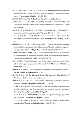 KRITTAYAPHONG, R., W. CASCIO, et al. (1997). “Heart rate variability in patients
with coronary artery disease: differences in patients with higher and lower depression
scores.” Psychosomatic Medicine 59(3): 231-235.
KUBLER-ROSS, E. (1969). On Death and Dying. New York, Touchstone.
LA ROVERE, M., J. T. BIGGER, et al. (1998). “Baroreflex sensitivity and heart-rate
variability in prediction of total cardiac mortality after myocardial infraction.” Lancet
351: 478-484.
LAM, R. W., E. M. GOLDNER, et al. (1994). “A controlled study of light therapy for
bulimia nervosa.” American Journal of Psychiatry 151 (5): 744-750.
LAO, L., S. BERGMAN, et al. (1999). “Evaluation of acupuncture for pain control after
oral surgery: a placebo-controlled trial.” Arch Otolaryngol Head Neck Surg 125:567-
572.
LaPERRIERE, A., M. H. ANTONI, et al. (1990). “Exercise intervention attenuates
emotional distress and natural killer cell decrements following notification of positive
serologic status of HIV-1.” Biofeedback and Self- Regulation 15: 229-242.
LAWLOR, D. and S. HOPKER (2001). “The effectiveness of exercise as an intervention
in the management of depression: systematic review and meta-regression analysis of
randomised controlled trials.” BMJ 322(7289): 763-767.
LEAF, A. (2001). “Electrophysiologic basis for the antiarrhythmic and anticonvulsant
effects of omega 3 polyunsaturated fatty acids.” World Review of Nutrition &
Dietetics 88: 72-78.
LeDOUX, J. E. (1992). “Brain mechanisms of emotions and emotional learning.”
Current Opinion in Neurobiology 2: 191-197.
LeDOUX, J. E. (1996). The Emotional Brain: The Mysterious Underpinnings of
Emotional Life. New York, Simon & Schuster.
LeDOUX, J. E., L. ROMANSKI, et al. (1989). “Indelibility ofsubcortical emotional
memories "Journal of Cognitive Neuroscience 1: 238-243.
LEVENSON, R., L. L. CARSTENSEN, et al. (1994). “The influence of age and gender
on affect, physiology, and their interrelations: A study of long-term marriages.”
Journal of Personality and Social Psychology 67.
LEVENSON, R., L. L. CARSTENSEN, et al. (1993). “Long-term marriage: age, gender,
and satisfaction.” Psychology and Aging 8(2): 301-313.
LEVITT, A., R. JOFFE, et al. (1991). “Bright light augmentation in antidepressant
nonresponders."Journal of Clinical Psychiatry 52(8): 336-337.
 
