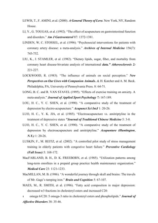 LEWIS, T., F. AMINI, et al. (2000). A General Theory of Love. New York, NY, Random
House.
LI, Y., G. TOUGAS, et al. (1992). “The effect of acupuncture on gastrointestinal function
and disorders.” Am J Gastroenterol 87: 1372-1381.
LINDEN, W, C. STOSSEL, et al. (1996). “Psychosocial interventions for patients with
coronary artery disease: a meta-analysis.” Archives of Internal Medicine 156(7):
745-752.
LIU, K., J. STAMLER, et al. (1982). “Dietary lipids, sugar, fiber, and mortality from
coronary heart disease-bivariate analysis of international data.” Atherosclerosis 2:
221-227.
LOCKWOOD, R. (1983). “The influence of animals on social perception.” New
Perspectives on Our Lives with Companion Animals. A. H. Katcher and A. M. Beck.
Philadelphia, PA, University of Pennsylvania Press. 8: 64-71.
LONG, B. C. and R. VAN STAVEL (1995). “Effects of exercise training on anxiety. A
meta-analysis.” Journal of Applied Sport Psychology 7: 167-189.
LOU, H. C., Y. C. SHEN, et al. (1990). “A comparative study of the treatment of
depression by electro-acupuncture.” Acupunct Sci IntJ 1: 20-26.
LUO, H. C., Y. K. JIA, et al. (1985). “Electroacupuncture vs. amitriptyline in the
treatment of depressive states "Journal of Traditional Chinese Medicine 5: 3-8.
LUO, H. C., Y. C. SHEN, et al. (1990). “A comparative study of the treatment of
depression by electroacupuncture and amitriptyline.” Acupunture (Huntington,
N.Y.) 1: 20-26.
LUSKIN, F., M. REITZ, et al. (2002). “A controlled pilot study of stress management
training in elderly patients with congestive heart failure.” Preventive Cardiology
(Fall Issue) 5: 168-172.
MacFARLAND, B. H., D. K. FREEBORN, et al. (1985). “Utilization patterns among
long-term enrollees in a prepaid group practice health maintenance organization.”
Medical Care 23: 1121-1233.
MacMILLAN, M. B. (1986). “A wonderful journey through skull and brains: The travels
of Mr. Gage’s tamping iron.” Brain and Cognition 5: 67-107.
MAES, M., R. SMITH, et al. (1996). “Fatty acid composition in major depression:
decreased w3 fractions in cholesteryl esters and increased C20:
4 omega 6/C20: 5 omega-3 ratio in cholesteryl esters and phospholipids.” Journal of
Affective Disorders 38: 35-46.
 