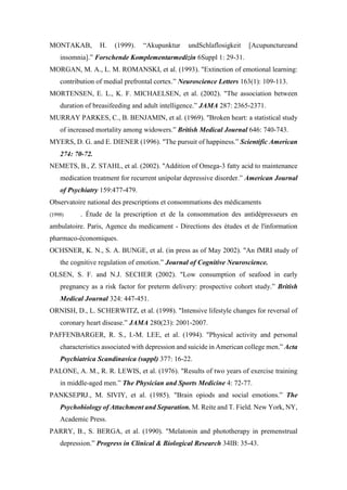 MONTAKAB, H. (1999). “Akupunktur undSchlaflosigkeit [Acupunctureand
insomnia].” Forschende Komplementarmedizin 6Suppl 1: 29-31.
MORGAN, M. A., L. M. ROMANSKI, et al. (1993). "Extinction of emotional learning:
contribution of medial prefrontal cortex.” Neuroscience Letters 163(1): 109-113.
MORTENSEN, E. L., K. F. MICHAELSEN, et al. (2002). "The association between
duration of breasifeeding and adult intelligence.” JAMA 287: 2365-2371.
MURRAY PARKES, C., B. BENJAMIN, et al. (1969). "Broken heart: a statistical study
of increased mortality among widowers.” British Medical Journal 646: 740-743.
MYERS, D. G. and E. DIENER (1996). "The pursuit of happiness.” Scientific American
274: 70-72.
NEMETS, B., Z. STAHL, et al. (2002). "Addition of Omega-3 fatty acid to maintenance
medication treatment for recurrent unipolar depressive disorder.” American Journal
of Psychiatry 159:477-479.
Observatoire national des prescriptions et consommations des médicaments
(1998) . Étude de la prescription et de la consommation des antidépresseurs en
ambulatoire. Paris, Agence du medicament - Directions des études et de l'information
pharmaco-économiques.
OCHSNER, K. N., S. A. BUNGE, et al. (in press as of May 2002). "An fMRI study of
the cognitive regulation of emotion.” Journal of Cognitive Neuroscience.
OLSEN, S. F. and N.J. SECHER (2002). "Low consumption of seafood in early
pregnancy as a risk factor for preterm delivery: prospective cohort study.” British
Medical Journal 324: 447-451.
ORNISH, D., L. SCHERWITZ, et al. (1998). "Intensive lifestyle changes for reversal of
coronary heart disease.” JAMA 280(23): 2001-2007.
PAFFENBARGER, R. S., I.-M. LEE, et al. (1994). "Physical activity and personal
characteristics associated with depression and suicide in American college men.” Acta
Psychiatrica Scandinavica (suppl) 377: 16-22.
PALONE, A. M., R. R. LEWIS, et al. (1976). "Results of two years of exercise training
in middle-aged men.” The Physician and Sports Medicine 4: 72-77.
PANKSEPRJ., M. SIVIY, et al. (1985). "Brain opiods and social emotions.” The
Psychobiology of Attachment and Separation. M. Reite and T. Field. New York, NY,
Academic Press.
PARRY, B., S. BERGA, et al. (1990). "Melatonin and phototherapy in premenstrual
depression.” Progress in Clinical & Biological Research 34IB: 35-43.
 