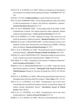 PAULUS, W. E., M. ZHANG, et al. (2002). "Influence of acupuncture on the pregnancy
rate in patients who undergo assisted reproduction therapy.” Fertil Steril 77(4): 721-
724.
PAVLOV, I. P (1927). Conditioned Reflexes. London, Oxford University Press.
PEET; M. and D. HORROBIN (2002). "A dose-ranging exploratory study of the effects
of ethyl-eicosapentaenoate in patients with persistent schizophrenic symptoms.”
Journal of Psychiatric Research 36(1): 7-18.
PEET, M. and D. HORROBIN (2002). “A dose-ranging study of the effects of ethyl-
eicopentaenoate in patients with ongoing depression despite apparently adequate
treatment with standard drugs.” Archives of General Psychiatry 59: 913-919.
PEET, M., B. MURPHY, et al. (1998). “Depletion of omega-3 fatty acid levels in red
blood cell membranes of depressive patients.” Biological Psychiatry 43(5): 315-319.
PERKINS, B. R. and C. C. ROUANZOIN (2002). “A critical evaluation of current views
regarding Eye-Movement Desensitization and Reprocessing (EMDR): Clarifying
points of confusion."Journal of Clinical Psychology 58: 77-97.
PERT, C. B., H. E. DREHER, et al. (1998). “The psychosomatic network: foundations of
mind-body medicine.” Alternative Therapies in Health and Medicine 4(4): 30-41.
PESSAH, M. A. and H. P ROFFWARG (1972). “Spontaneous middle ear muscle activity
in man: A rapid eve movement sleep phenomenon.” Science 178:773-776.
POLYAKOV, S. E. (1988). “Acupuncture in the treatment of endogenous depression.”
Soviet Neurology and Psychiatry 21: 36-44.
PORGES, S. W.,J A. DOUSSARD-ROOSEVELT, et al. (1994). “Vagal tone and the
physiological regulation of emotion.” Monographs of the Society for Research in
Child Development. Chicago, IL, University of Chicago Press. 59(2-3): 167-186,250-
283.
PURI, B. K., G. BYDDER, et al. (2002). “MRI and neuropsychological improvement in
Huntington disease following ethyl-EPA treatment.” Neuro- Report 13(1): 123-126.
PURI, B. K., S. J. COUNSELL, et al. (2001). “Eicosapentaenoic acid in treat- ment-
resistant depression associated with symptom remission, structural brain changes and
reduced neuronal phospholipid turnover.” International Journal of Clinical
Practice. 55(8): 560-563.
PURI, B. K., S. J. COUNSELL, et al. (2002). “Eicosapentaenoic acid in treat- ment-
resistant depression.” Archives of General Psychiatry 59:91 -92.
QUIRK, G. J., G. K. RUSSO, et al. (2000). “The role of ventromedial prefron- tal cortex
 