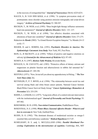 in the recovery of extinguished fear.” Journal of Neuroscience 20(16): 6225-6231.
RAUCH, S., B. VAN DER KOLK, et al. (1996). “A symptom provocation study of
posttraumatic stress disorder using positron emission tomography and script-driven
imagery.” Archives of General Psychiatry 53: 380-387.
RECHLIN, T., M. WEIS, et al. (1995). “Does bright-light therapy influence autonomic
heart-rate parameters?” Journal of Affective Disorders 34(2) : 131 -137.
RECHLIN, T., M. WEIS, et al. (1994). “Are affective disorders associated with
alterations of heart rate variability?” Journal of Affective Disorders 32(4): 271-275.
Rédaction du Monde (2002). “Le Grand Dossier Exception française.” Le Monde (14-15
avril): 17.
REGIER, D. and L. ROBINS, Eds. (1991). Psychiatric Disorders in America: The
Epidemiologic Catcnment Area Study. New York, NY, Free Press.
REIN, G., R McCRATY, et al. (1995). “Effects of positive and negative emotions on
salivary IgAJournal for the Advancement of Medicine 8(2): 87-105.
REMEN, R. N. (1997). Kitchen Table Wisdom, Riverside Books.
RENAUD, S., M. CIAVATTI, etal. (1983). “Protective effects of dietary calcium and
magnesium on platelet function and atherosclerosis in rabbits fed saturated fat.”
Atherosclerosis 47: 189-198.
RESTON,J. (1971). “Now, let me tell you about my appendectomy in Peking...” The New
York Times (July 26).
REYNOLDS, P., P. T. BOYD, et al. (1994). “The relationship between social ties and
survival among black and white breast cancer patients. National Cancer Institute
Black/White Cancer Survival Study Group.” Cancer Epidemiology; Biomarkers &
Prevention 3(3): 253-259.
RODIN, J., LANGER, E.J. (1977). “Long-term effects of a control-relevant intervention
with the institutionalized aged.” Journal of Personality and Social Psychology 35:
897-902.
ROSENBERG, M. D. (1999). Non-violent Communication, PuddleDancer Press.
ROSENTHAL, N. E. (1998). Winter Blues: Seasonal Affective Disoder - What it is and
how to overcome it. New York, Guilford Press.
RUDIN, D. O. (1982). “The dominant diseases of modernized societies as omega-3
essential fatty acid deficiency syndrome.” Medical Hypotheses 8:17-47.
RUMELHART, D. E. andj. L. MCCLELLAND (1986). Parallel Distributed Pro-
cessing: Explorations in the microstructure of cognition. Cambridge, MA, MIT
 