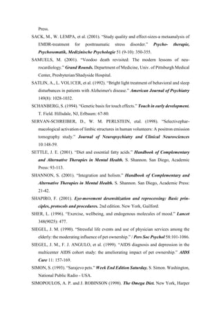 Press.
SACK, M., W. LEMPA, et al. (2001). “Study quality and effect-sizes-a metaanalysis of
EMDR-treatment for posttraumatic stress disorder.” Psycho- therapie,
Psychosomatik, Medizinische Psychologie 51 (9-10): 350-355.
SAMUELS, M. (2001). “Voodoo death revisited: The modern lessons of neu-
rocardiology.” Grand Rounds. Department of Medicine, Univ. of Pittsburgh Medical
Center, Presbyterian/Shadyside Hospital.
SATLIN, A., L. VOL1CER, et al. (1992). “Bright light treatment of behavioral and sleep
disturbances in patients with Alzheimer's disease.” American Journal of Psychiatry
149(8): 1028-1032.
SCHANBERG, S. (1994). “Genetic basis for touch effects.” Touch in early development.
T. Field. Hillsdale, NJ, Erlbaum: 67-80.
SERVAN-SCHREIBER, D., W. M. PERLSTEIN, etal. (1998). “Selectivephar-
macological activation of limbic structures in human volunteers: A positron emission
tomography study.” Journal of Neuropsychiatry and Clinical Neurosciences
10:148-59.
SETTLE, J. E. (2001). “Diet and essential fatty acids.” Handbook of Complementary
and Alternative Therapies in Mental Health. S. Shannon. San Diego, Academic
Press: 93-113.
SHANNON, S. (2001). “Integration and holism.” Handbook of Complementary and
Alternative Therapies in Mental Health. S. Shannon. San Diego, Academic Press:
21-42.
SHAPIRO, F. (2001). Eye-movement desensitization and reprocessing: Basic prin-
ciples, protocols and procedures. 2nd edition. New York, Guilford.
SHER, L. (1996). “Exercise, wellbeing, and endogenous molecules of mood.” Lancet
348(9025): 477.
SIEGEL, J. M. (1990). “Stressful life events and use of physician services among the
elderly: the moderating influence of pet ownership.” / Pers Soc Psychol 58:101-1086.
SIEGEL, J. M., F. J. ANGULO, et al. (1999). “AIDS diagnosis and depression in the
multicenter AIDS cohort study: the ameliorating impact of pet ownership.” AIDS
Care 11: 157-169.
SIMON, S. (1993). “Sarajevo pets.” Week End Edition Saturday. S. Simon. Washington,
National Public Radio - USA.
SIMOPOULOS, A. P. and J. ROBINSON (1998). The Omega Diet. New York, Harper
 