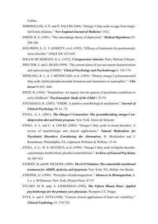 Collins.
SIMOPOULOS, A. P. and N. SALEM (1989). “Omega-3 fatty acids in eggs from range-
fed Greek chickens.” New England Journal of Medicine: 1412.
SMITH, R. S. (1991). “The macrophage theory of depression.” Medical Hypotheses 35:
298-306.
SOLOMON, S., E. T. GERRITY, et al. (1992). “Efficacy of treatments for posttraumatic
stress disorder.”/AMy4 268: 633-638.
SOULIE DE MORANT, G. L. (1972). UAcupuncture chinoise. Paris, Maloine Éditeurs.
SPECTOR, J. and J. READ (1999). “The current status of eye-movement desensitization
and reprocessing (EMDR).” Clinical Psychology and Psychotherapy 6: 165-174.
SPERLING, R. I., A. I. BENINCASO, et al. (1993). “Dietary omega-3 polyunsaturated
fatty acids inhibit phosphoinositide formation and chemotaxis in neutrophils.” / Clin
Invest 91:651 -660.
SPITZ, R. (1945). “Hospitalism: An inquiry into the genesis of psychiatric conditions in
early childhood.” Psychoanalytic Study of the Child I: 53-74.
STICKGOLD, R. (2002). “EMDR: A putative neurobiological mechanism.” Journal of
Clinical Psychology 58: 61 -75.
STOLL, A. L. (2001). The Omega-3 Connection: The groundbreaking omega-3 an-
tidepression diet and brain program. New York, Simon & Schuster.
STOLL, A. L. and C. A. LOCKE (2002). “Omega-3 fatty acids in mood disorders: A
review of neurobiologie and clinical applications.” Natural Medications for
Psychiatric Disorders: Considering the Alternatives. D. Mischoulon and J.
Rosenbaum. Philadelphia, PA, Lippincott Williams & Wilkins: 13-34.
STOLL, A. L., W. E. SEVERUS, et al. (1999). “Omega 3 fatty acids in bipolar disorder:
a preliminary double-blind, placebo-controlled trial.” Archives of General Psychiatry
56: 407-412.
STORDY, B. and M. NICHOOL (2000). The LCP Solution: The remarkable nutritional
treatment for ADHD, dyslexia, and dyspraxia. New York, NY, Ballan- tine Books.
STROINK, G. (1989). “Principles ofcardiomagnetism.” Advances in Biomagnetism. S.
J. e. a. Williamson. New York, Plenum Press: 47-57.
STUART, M. R. andj. A. LIEBERMAN (1993). The Fifteen Minute Hour: Applied
psychotherapy for the primary care physician. Westport, CT, Prager.
STYS, A. and T. STYS (1998). “Current clinical applications of heart rate variability.”
Clinical Cardiology 21: 719-724.
 