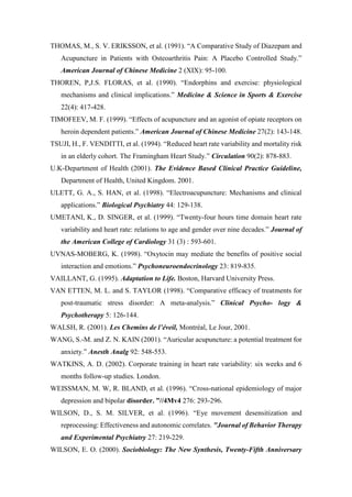 THOMAS, M., S. V. ERIKSSON, et al. (1991). “A Comparative Study of Diazepam and
Acupuncture in Patients with Osteoarthritis Pain: A Placebo Controlled Study.”
American Journal of Chinese Medicine 2 (XIX): 95-100.
THOREN, P,J.S. FLORAS, et al. (1990). “Endorphins and exercise: physiological
mechanisms and clinical implications.” Medicine & Science in Sports & Exercise
22(4): 417-428.
TIMOFEEV, M. F. (1999). “Effects of acupuncture and an agonist of opiate receptors on
heroin dependent patients.” American Journal of Chinese Medicine 27(2): 143-148.
TSUJI, H., F. VENDITTI, et al. (1994). “Reduced heart rate variability and mortality risk
in an elderly cohort. The Framingham Heart Study.” Circulation 90(2): 878-883.
U.K-Department of Health (2001). The Evidence Based Clinical Practice Guideline,
Department of Health, United Kingdom. 2001.
ULETT, G. A., S. HAN, et al. (1998). “Electroacupuncture: Mechanisms and clinical
applications.” Biological Psychiatry 44: 129-138.
UMETANI, K., D. SINGER, et al. (1999). “Twenty-four hours time domain heart rate
variability and heart rate: relations to age and gender over nine decades.” Journal of
the American College of Cardiology 31 (3) : 593-601.
UVNAS-MOBERG, K. (1998). “Oxytocin may mediate the benefits of positive social
interaction and emotions.” Psychoneuroendocrinology 23: 819-835.
VAILLANT, G. (1995). Adaptation to Life. Boston, Harvard University Press.
VAN ETTEN, M. L. and S. TAYLOR (1998). “Comparative efficacy of treatments for
post-traumatic stress disorder: A meta-analysis.” Clinical Psycho- logy &
Psychotherapy 5: 126-144.
WALSH, R. (2001). Les Chemins de l’éveil, Montréal, Le Jour, 2001.
WANG, S.-M. and Z. N. KAIN (2001). “Auricular acupuncture: a potential treatment for
anxiety.” Anesth Analg 92: 548-553.
WATKINS, A. D. (2002). Corporate training in heart rate variability: six weeks and 6
months follow-up studies. London.
WEISSMAN, M. W, R. BLAND, et al. (1996). “Cross-national epidemiology of major
depression and bipolar disorder. ”//4Mv4 276: 293-296.
WILSON, D., S. M. SILVER, et al. (1996). “Eye movement desensitization and
reprocessing: Effectiveness and autonomic correlates. "Journal of Behavior Therapy
and Experimental Psychiatry 27: 219-229.
WILSON, E. O. (2000). Sociobiology: The New Synthesis, Twenty-Fifth Anniversary
 