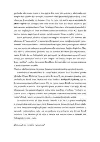 profundas são mesmo iguais às dos répteis. Por outro lado, estruturas adicionadas em
tempos mais recentes pela evolução, tais como o córtex pré-frontal (atrás da testa), só são
altamente desenvolvidas em humanos. Essa é a razão pela qual a testa arredondada do
Homo sapiens nos distingue com tanta nitidez das faces dos nossos ancestrais que
estavam mais perto dos símios. O que Darwin propôs era tão revolucionário e perturbador
que suas implicações só foram totalmente aceitas em meados do século XX: dentro do
cérebro humano há cérebros de animais que vieram antes de nós na cadeia evolutiva.
Freud, por sua vez, definiu a existência de uma parte misteriosa da vida da mente. Ele
chamou-a de “inconsciente” - o que escapa não apenas à nossa atenção consciente, como,
também, ao nosso raciocínio. Treinado como neurologista, Freud jamais poderia admitir
que suas teorias não pudessem ser explicadas pelas estruturas e funções do cérebro. Mas
não tendo o conhecimento que temos hoje da anatomia do cérebro (sua arquitetura) e,
acima de tudo, de sua fisiologia (o jeito que opera), ele não conseguiu progredir nessa
direção. Sua tentativa de unificar os dois campos - seu famoso “Projeto para uma psico-
logia científica” - acabou fracassando. Freud ficou tão insatisfeito com isso que se recusou
a publicá-lo durante sua vida.
Mas isso não fez com que ele parasse de pensar constantemente a respeito do assunto.
Lembro-me de ter conhecido o dr. Joseph Wortis, um reno- mado psiquiatra, quando
ele tinha 85 anos. Ele fora a Viena no início dos anos 30 para aprender psicanálise e ser
analisado por Freud. O dr. Wortis mais tarde fundou a Biological Psychiatry, que se
tornou uma revista científica pioneira. Ele me contou quanto Freud o surpreendera em
sua juventude ao insistir: “Não aprenda apenas psicanálise como existe hoje. Já está
ultrapassada. Sua geração chegará à síntese entre psicologia e biologia. Você deve se
dedicar a isso". Enquanto o mundo todo começava a descobrir suas teorias e sua “cura
verbal”, Freud - sempre um pioneiro - já estava pesquisando em outra esfera.
Só no final do século XX é que António Damásio, M.D., Ph.D., o grande neurologista
e neurocientista norte-americano, chefe do departamento de neurologia da Universidade
de Iowa, forneceu uma explicação para a tensão constante entre os cérebros emocional e
racional - entre paixões e razão - de um modo que provavelmente teria deixado Freud
satisfeito. O dr. Damásio já foi além, e também nos mostrou como as emoções são
indispensáveis para a razão.
Dois cérebros: cognitivo e emocional
 