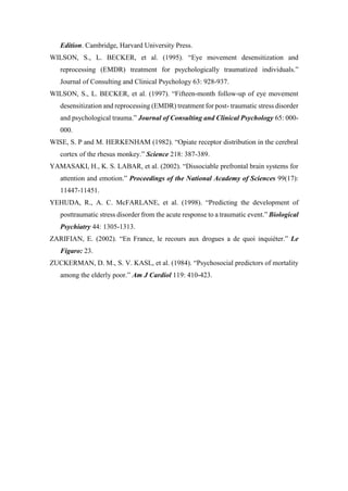 Edition. Cambridge, Harvard University Press.
WILSON, S., L. BECKER, et al. (1995). “Eye movement desensitization and
reprocessing (EMDR) treatment for psychologically traumatized individuals.”
Journal of Consulting and Clinical Psychology 63: 928-937.
WILSON, S., L. BECKER, et al. (1997). “Fifteen-month follow-up of eye movement
desensitization and reprocessing (EMDR) treatment for post- traumatic stress disorder
and psychological trauma.” Journal of Consulting and Clinical Psychology 65: 000-
000.
WISE, S. P and M. HERKENHAM (1982). “Opiate receptor distribution in the cerebral
cortex of the rhesus monkey.” Science 218: 387-389.
YAMASAKI, H., K. S. LABAR, et al. (2002). “Dissociable prefrontal brain systems for
attention and emotion.” Proceedings of the National Academy of Sciences 99(17):
11447-11451.
YEHUDA, R., A. C. McFARLANE, et al. (1998). “Predicting the development of
posttraumatic stress disorder from the acute response to a traumatic event.” Biological
Psychiatry 44: 1305-1313.
ZARIFIAN, E. (2002). “En France, le recours aux drogues a de quoi inquiéter.” Le
Figaro: 23.
ZUCKERMAN, D. M., S. V. KASL, et al. (1984). “Psychosocial predictors of mortality
among the elderly poor.” Am J Cardiol 119: 410-423.
 
