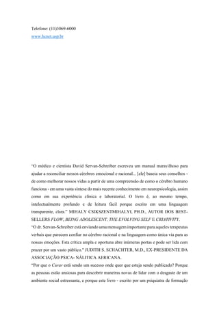 Telefone: (11)3069-6000
www.hcnet.usp.br
“O médico e cientista David Servan-Schreiber escreveu um manual maravilhoso para
ajudar a reconciliar nossos cérebros emocional e racional... [ele] baseia seus conselhos -
de como melhorar nossos vidas a partir de uma compreensão de como o cérebro humano
funciona - em uma vasta síntese do mais recente conhecimento em neuropsicologia, assim
como em sua experiência clínica e laboratorial. O livro é, ao mesmo tempo,
intelectualmente profundo e de leitura fácil porque escrito em uma linguagem
transparente, clara.” MIHALY CSIKSZENTMIHALYI, PH.D., AUTOR DOS BEST-
SELLERS FLOW, BEING ADOLESCENT, THE EVOLVING SELF E CRIATIVITY.
“O dr. Servan-Schreiber está enviando uma mensagem importante para aqueles terapeutas
verbais que parecem confiar no cérebro racional e na linguagem como única via para as
nossas emoções. Esta crítica ampla e oportuna abre inúmeras portas e pode ser lida com
prazer por um vasto público." JUDITH S. SCHACHTER, M.D., EX-PRESIDENTE DA
ASSOCIAÇÃO PSICA- NÁLITICA AERICANA.
“Por que o Curar está sendo um sucesso onde quer que esteja sendo publicado? Porque
as pessoas estão ansiosas para descobrir maneiras novas de lidar com o desgaste de um
ambiente social estressante, e porque este livro - escrito por um psiquiatra de formação
 