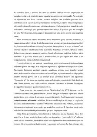 Ao contrário deste, a maioria das áreas do cérebro límbico não está organizada em
camadas regulares de neurônios que o capacitariam a processar informação. Ao contrário,
em algumas de suas áreas centrais - como a amígdala - os neurônios parecem ter se
juntado ao acaso. Devido a essa estrutura mais rudimentar, o cérebro emocional processa
informações de modo muito mais primitivo do que o cérebro cognitivo, mas ele é muito
mais rápido e mais ágil para garantir nossa sobrevivência. E por isso que, por exemplo,
em uma floresta escura, um pedaço de pau parecendo uma cobra aciona uma reação de
medo.
Antes mesmo que o resto do cérebro possa determinar que o objeto é inofensivo, o
mecanismo de sobrevivência do cérebro emocional acionará a resposta que julgar melhor,
freqüentemente baseado em informações parciais, incompletas e, às vezes, errôneas.8
Até
o tecido celular do cérebro emocional é diferente daquele do neocórtex.9
Quando o vírus
do herpes ou o da raiva atacam o cérebro, eles só infeccionam o cérebro límbico, não o
neocórtex. E por esse motivo que o primeiro sinal de que alguém tem raiva é um
comportamento emocional altamente anormal.
O cérebro límbico é um posto de comando que recebe continuamente informações de
diferentes partes do corpo. Ele responde regulando o equilíbrio fisiológico do corpo.
Respiração, batimento cardíaco, pressão sangüínea, apetite, sono, impulso sexual,
secreção hormonal e até mesmo o sistema imunológico seguem suas ordens. O papel do
cérebro límbico parece ser o de manter essas diferentes funções em equilíbrio.
“Homeosta- se” é o nome que o pai da moderna fisiologia, o cientista do final do século
XIX Claude Bernard, deu a esse estado de harmonia entre todas as funções fisiológicas.
E o equilíbrio dinâmico que nos mantém vivos.
Desse ponto de vista, como intuíra o filósofo do século XVII Spinoza - e o dr.
Damásio descreveu com grande clareza -, nossas emoções talvez não sejam mais do que
a experiência cons- ciente de um vasto conjunto de reações fisiológicas supervisionando
e continuamente ajustando a atividade dos sistemas biológicos do corpo às exigências
do nosso ambiente interno e externo.10
O cérebro emocional está, portanto, quase mais
intimamente relacionado ao corpo do que ao cérebro cognitivo. E é por isso que é muito
mais fácil acessar emoções pelo corpo do que pela linguagem verbal.
Mary-Anne, por exemplo, vinha fazendo a tradicional análise freudiana havia dois
anos. Ela se deitara no divã e dera o melhor de si para fazer “associação livre” sobre os
temas de seu sofrimento, em especial sobre sua dependência emocional em relação aos
homens. Ela só se sentia verdadeiramente viva quando um homem lhe dizia o tempo todo
 