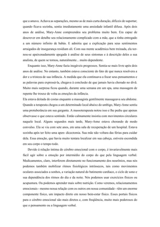 que a amava. Achava as separações, mesmo as de mais curta duração, difíceis de suportar;
quando ficava sozinha, sentia imediatamente uma ansiedade infantil difusa. Após dois
anos de análise, Mary-Anne compreendeu seu problema muito bem. Era capaz de
descrever em detalhe seu relacionamento complicado com a mãe, que a tinha entregado
a um número infinito de babás. E admitiu que a explicação para seus sentimentos
arraigados de insegurança residiam ali. Com sua mente acadêmica bem treinada, ela tor-
nou-se apaixonadamente apegada à análise de seus sintomas e à descrição deles a sua
analista, de quem se tornou, naturalmente... muito dependente.
Enquanto isso, Mary-Anne fazia inegáveis progressos. Sentia-se mais livre após dois
anos de análise. No entanto, também estava consciente do fato de que nunca resolvera a
dor e a tristeza de sua infância. A medida que ela continuava a focar seus pensamentos e
as palavras para expressá-la, chegava à conclusão de que jamais havia chorado no divã.
Muito mais surpresa ficou quando, durante uma semana em um spa, uma massagem de
repente lhe trouxe de volta as emoções da infância.
Ela estava deitada de costas enquanto a massagista gentilmente massageava seu abdome.
Quando a terapeuta chegou a um determinado local abaixo do umbigo, Mary-Anne sentiu
uma protuberância em sua garganta. A massoterapeuta notou isso e lhe pediu que apenas
observasse o que estava sentindo. Então calmamente insistiu com movimentos circulares
naquele local. Alguns segundos mais tarde, Mary-Anne estava chorando de modo
convulso. Ela se viu com sete anos, em uma sala de recuperação de um hospital. Estava
sozinha após ter feito uma apen- dicectomia. Sua mãe não voltara das férias para cuidar
dela. Essa emoção, que havia muito tentara localizar em sua cabeça, estivera escondida
em seu corpo o tempo todo.
Devido à relação íntima do cérebro emocional com o corpo, é invariavelmente mais
fácil agir sobre a emoção por intermédio do corpo do que pela linguagem verbal.
Medicamentos, claro, interferem diretamente no funcionamento dos neurônios, mas nós
podemos também mobilizar ritmos fisiológicos intrínsecos, tais como movimentos
oculares associados a sonhos, a variação natural do batimento cardíaco, o ciclo de sono e
sua dependência dos ritmos do dia e da noite. Nós podemos usar exercícios físicos ou
acupuntura. Ou podemos aprender mais sobre nutrição. Como veremos, relacionamentos
emocionais - mesmo nossa relação com os outros em nossa comunidade - têm um enorme
componente físico, um impacto direto em nosso bem-estar físico. Esses portais físicos
para o cérebro emocional são mais diretos e, com freqüência, muito mais poderosos do
que o pensamento ou a linguagem verbal.
 