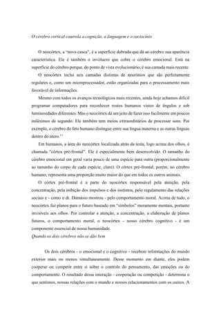 O cérebro cortical controla a cognição, a linguagem e o raciocínio
O neocórtex, a “nova casca”, é a superfície dobrada que dá ao cérebro sua aparência
característica. Ele é também o invólucro que cobre o cérebro emocional. Está na
superfície do cérebro porque, do ponto de vista evolucionário, é sua camada mais recente.
O neocórtex inclui seis camadas distintas de neurônios que são perfeitamente
regulares e, como um microprocessador, estão organizadas para o processamento mais
favorável de informações.
Mesmo com todos os avanços tecnológicos mais recentes, ainda hoje achamos difícil
programar computadores para reconhecer rostos humanos vistos de ângulos e sob
luminosidades diferentes. Mas o neocórtex dá um jeito de fazer isso facilmente em poucos
milésimos de segundo. Ele também tem meios extraordinários de processar sons. Por
exemplo, o cérebro do feto humano distingue entre sua língua materna e as outras línguas
dentro do útero.11
Em humanos, a área do neocórtex localizada atrás da testa, logo acima dos olhos, é
chamada “córtex pré-frontal”. Ele é especialmente bem desenvolvido. O tamanho do
cérebro emocional em geral varia pouco de uma espécie para outra (proporcionalmente
ao tamanho do corpo de cada espécie, claro). O córtex pré-frontal, porém, no cérebro
humano, representa uma proporção muito maior do que em todos os outros animais.
O córtex pré-frontal é a parte do neocórtex responsável pela atenção, pela
concentração, pela inibição dos impulsos e dos instintos, pelo regulamento das relações
sociais e - como o dr. Damásio mostrou - pelo comportamento moral. Acima de tudo, o
neocórtex faz planos para o futuro baseado em “símbolos” meramente mentais, portanto
invisíveis aos olhos. Por controlar a atenção, a concentração, a elaboração de planos
futuros, o comportamento moral, o neocórtex - nosso cérebro cognitivo - é um
componente essencial de nossa humanidade.
Quando os dois cérebros não se dão bem
Os dois cérebros - o emocional e o cognitivo - recebem informações do mundo
exterior mais ou menos simultaneamente. Desse momento em diante, eles podem
cooperar ou competir entre si sobre o controle do pensamento, das emoções ou do
comportamento. O resultado dessa interação - cooperação ou competição - determina o
que sentimos, nossas relações com o mundo e nossos relacionamentos com os outros. A
 