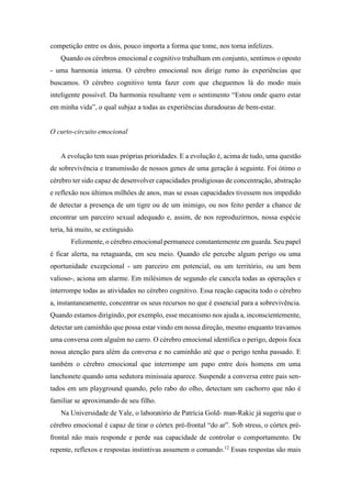 competição entre os dois, pouco importa a forma que tome, nos torna infelizes.
Quando os cérebros emocional e cognitivo trabalham em conjunto, sentimos o oposto
- uma harmonia interna. O cérebro emocional nos dirige rumo às experiências que
buscamos. O cérebro cognitivo tenta fazer com que cheguemos lá do modo mais
inteligente possível. Da harmonia resultante vem o sentimento “Estou onde quero estar
em minha vida”, o qual subjaz a todas as experiências duradouras de bem-estar.
O curto-circuito emocional
A evolução tem suas próprias prioridades. E a evolução é, acima de tudo, uma questão
de sobrevivência e transmissão de nossos genes de uma geração à seguinte. Foi ótimo o
cérebro ter sido capaz de desenvolver capacidades prodigiosas de concentração, abstração
e reflexão nos últimos milhões de anos, mas se essas capacidades tivessem nos impedido
de detectar a presença de um tigre ou de um inimigo, ou nos feito perder a chance de
encontrar um parceiro sexual adequado e, assim, de nos reproduzirmos, nossa espécie
teria, há muito, se extinguido.
Felizmente, o cérebro emocional permanece constantemente em guarda. Seu papel
é ficar alerta, na retaguarda, em seu meio. Quando ele percebe algum perigo ou uma
oportunidade excepcional - um parceiro em potencial, ou um território, ou um bem
valioso-, aciona um alarme. Em milésimos de segundo ele cancela todas as operações e
interrompe todas as atividades no cérebro cognitivo. Essa reação capacita todo o cérebro
a, instantaneamente, concentrar os seus recursos no que é essencial para a sobrevivência.
Quando estamos dirigindo, por exemplo, esse mecanismo nos ajuda a, inconscientemente,
detectar um caminhão que possa estar vindo em nossa direção, mesmo enquanto travamos
uma conversa com alguém no carro. O cérebro emocional identifica o perigo, depois foca
nossa atenção para além da conversa e no caminhão até que o perigo tenha passado. E
também o cérebro emocional que interrompe um papo entre dois homens em uma
lanchonete quando uma sedutora minissaia aparece. Suspende a conversa entre pais sen-
tados em um playground quando, pelo rabo do olho, detectam um cachorro que não é
familiar se aproximando de seu filho.
Na Universidade de Yale, o laboratório de Patrícia Gold- man-Rakic já sugeriu que o
cérebro emocional é capaz de tirar o córtex pré-frontal “do ar”. Sob stress, o córtex pré-
frontal não mais responde e perde sua capacidade de controlar o comportamento. De
repente, reflexos e respostas instintivas assumem o comando.12
Essas respostas são mais
 