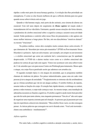 rápidas e estão mais perto de nossa herança genética. A evolução deu-lhes prioridade em
emergências. É como se elas fossem melhores do que a reflexão abstrata para nos guiar
quando nossa sobrevivência está em jogo.
Quando a vida humana surgiu, mais perto da dos animais, esse sistema de alarme era
essencial. Cem mil anos depois do surgimento do Homo sapiens tal reação ainda é
tremendamente útil na vida diária. Entretanto, quando nossas emoções são fortes demais,
o predomínio do cérebro emocional sobre o cognitivo começa a assumir nossa atividade
mental. Então perdemos o controle sobre nosso fluxo de pensamentos e não agimos em
nosso melhor interesse a longo prazo. De fato, nós nos descobrimos “emotivos demais”
ou mesmo “irracionais”.
Na prática médica, vemos dois exemplos muito comuns desse curto-circuito. O
que chamamos de “desordem por stress pós-traumático” (PTSD ou Post-traumatic Stress
Disorder) é o primeiro. Após um sério trauma - por exemplo, um estupro ou um terremoto
-, o cérebro emocional age como um sentinela leal e consciencioso que foi apanhado
desprevenido. A PTSD dá o alarme muitas vezes como se o cérebro emocional não
pudesse ter certeza de que tudo está seguro. Vimos isso acontecer com uma sobrevivente
do 11 de setembro que veio para nosso Centro em Pittsburgh para tratamento. Meses após
o ataque, seu corpo ficava paralisado assim que adentrava um arranha-céu.
O segundo exemplo típico é o de ataques de ansiedade, que os psiquiatras também
chamam de síndrome de pânico. Em países industrializados, quase uma em cada vinte
pessoas já teve ataques de ansiedade.13
Freqüentemente os sintomas são tão arrebatadores
que as vítimas acreditam que vão ter um ataque cardíaco. O cérebro límbico, de repente,
assume todas as funções do corpo. O coração bate rápido demais; o estômago se contrai;
pernas e mãos tremem; o corpo todo começa a suar. Ao mesmo tempo, uma inundação de
adrenalina nocauteia as funções cognitivas. O cérebro cognitivo pode muito bem perceber
que não há razão para tanto alarme, mas enquanto permanecer "fora do ar” não será capaz
de organizar uma resposta coerente para tal situação. As pessoas que já passaram por esse
tipo de experiência a descrevem claramente: “Meu cérebro ficou vazio; eu não conseguia
pensar. As únicas palavras que conseguia me ouvir dizendo eram: ‘Você está morrendo -
chame uma ambulância - imediatamente!"'.
Asfixia cognitiva
Por outro lado, o cérebro cognitivo controla a atenção consciente e, assim, tem a
 