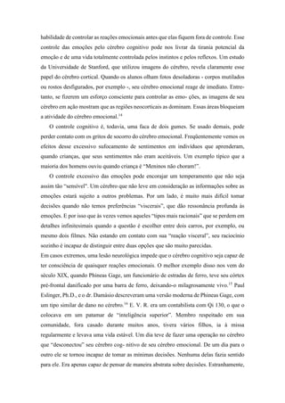habilidade de controlar as reações emocionais antes que elas fiquem fora de controle. Esse
controle das emoções pelo cérebro cognitivo pode nos livrar da tirania potencial da
emoção e de uma vida totalmente controlada pelos instintos e pelos reflexos. Um estudo
da Universidade de Stanford, que utilizou imagens do cérebro, revela claramente esse
papel do cérebro cortical. Quando os alunos olham fotos desoladoras - corpos mutilados
ou rostos desfigurados, por exemplo -, seu cérebro emocional reage de imediato. Entre-
tanto, se fizerem um esforço consciente para controlar as emo- ções, as imagens de seu
cérebro em ação mostram que as regiões neocorticais as dominam. Essas áreas bloqueiam
a atividade do cérebro emocional.14
O controle cognitivo é, todavia, uma faca de dois gumes. Se usado demais, pode
perder contato com os gritos de socorro do cérebro emocional. Freqüentemente vemos os
efeitos desse excessivo sufocamento de sentimentos em indivíduos que aprenderam,
quando crianças, que seus sentimentos não eram aceitáveis. Um exemplo típico que a
maioria dos homens ouviu quando criança é “Meninos não choram!”.
O controle excessivo das emoções pode encorajar um temperamento que não seja
assim tão “sensível". Um cérebro que não leve em consideração as informações sobre as
emoções estará sujeito a outros problemas. Por um lado, é muito mais difícil tomar
decisões quando não temos preferências “viscerais”, que dão ressonância profunda às
emoções. E por isso que às vezes vemos aqueles “tipos mais racionais” que se perdem em
detalhes infinitesimais quando a questão é escolher entre dois carros, por exemplo, ou
mesmo dois filmes. Não estando em contato com sua “reação visceral”, seu raciocínio
sozinho é incapaz de distinguir entre duas opções que são muito parecidas.
Em casos extremos, uma lesão neurológica impede que o cérebro cognitivo seja capaz de
ter consciência de quaisquer reações emocionais. O melhor exemplo disso nos vem do
século XIX, quando Phineas Gage, um funcionário de estradas de ferro, teve seu córtex
pré-frontal danificado por uma barra de ferro, deixando-o milagrosamente vivo.15
Paul
Eslinger, Ph.D., e o dr. Damásio descreveram uma versão moderna de Phineas Gage, com
um tipo similar de dano no cérebro.16
E. V. R. era um contabilista com Qi 130, o que o
colocava em um patamar de “inteligência superior”. Membro respeitado em sua
comunidade, fora casado durante muitos anos, tivera vários filhos, ia à missa
regularmente e levava uma vida estável. Um dia teve de fazer uma operação no cérebro
que “desconectou” seu cérebro cog- nitivo de seu cérebro emocional. De um dia para o
outro ele se tornou incapaz de tomar as mínimas decisões. Nenhuma delas fazia sentido
para ele. Era apenas capaz de pensar de maneira abstrata sobre decisões. Estranhamente,
 