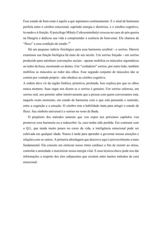 Esse estado de bem-estar é aquilo a que aspiramos continuamente. E o sinal de harmonia
perfeita entre o cérebro emocional, suprindo energia e diretrizes, e o cérebro cognitivo,
levando-o à fruição. O psicólogo Mihaly Csikszentmihalyi cresceu no caos do pós-guerra
na Hungria e dedicou sua vida a compreender a essência do bem-estar. Ele chamou de
“fluxo” a essa condição de estado.19
Há um pequeno indício fisiológico para essa harmonia cerebral - o sorriso. Darwin
examinou sua função biológica há mais de um século. Um sorriso forçado - um sorriso
produzido para satisfazer convenções sociais - apenas mobiliza os músculos zigomáticos
ao redor da boca, mostrando os dentes. Um “verdadeiro” sorriso, por outro lado, também
mobiliza os músculos ao redor dos olhos. Esse segundo conjunto de músculos não se
contrai por vontade própria - não obedece ao cérebro cognitivo.
A ordem deve vir da região límbica, primitiva, profunda. Isso explica por que os olhos
nunca mentem. Suas rugas nos dizem se o sorriso é genuíno. Um sorriso caloroso, um
sorriso real, nos permite saber intuitivamente que a pessoa com quem conversamos está,
naquele exato momento, em estado de harmonia com o que está pensando e sentindo,
entre a cognição e a emoção. O cérebro tem a habilidade inata para atingir o estado de
fluxo. Seu símbolo universal é o sorriso no rosto de Buda.
O propósito dos métodos naturais que vou expor nos próximos capítulos visa
promover essa harmonia ou a redescobri- la, caso tenha sido perdida. Em contraste com
o Q.I., que muda muito pouco no curso da vida, a inteligência emocional pode ser
cultivada em qualquer idade. Nunca é tarde para aprender a governar nossas emoções e
relações com os outros. A primeira abordagem que descrevo aqui é provavelmente a mais
fundamental. Ela consiste em otimizar nosso ritmo cardíaco a fim de resistir ao stress,
controlar a ansiedade e maximizar nossa energia vital. E essa técnica-chave pode nos dar
informações a respeito dos elos subjacentes que existem entre muitos métodos de cura
emocional.
 