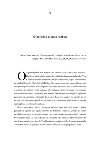 3
O coração e suas razões
“Adeus”, disse a raposa. "Eis meu segredo. E simples: só se vê com clareza com o
coração." ANTOINE DE SAINT-EXUPÉRY, O Pequeno Príncipe
regente Herbert von Karajan uma vez disse que só vivia para a música.
Ele talvez não soubesse quanto de verdade havia em sua declaração: Von
Karajan faleceu no mesmo ano em que se aposentou, depois de trinta anos
dirigindo a Orquestra Filarmônica de Berlim. Mas o que é ainda mais surpreendente é que
dois psicólogos austríacos puderam prever isso. Doze anos antes, eles examinaram como
o coração do maestro reagia enquanto ele realizava várias atividades.1
As maiores
variações no batimento cardíaco de Von Karajan foram registradas enquanto regia uma
passagem especialmente sentimental da Abertura Lenore de Beethoven. De fato, era só
escutar essa passagem específica e ele voltava a experimentar praticamente a mesma
aceleração de seu batimento cardíaco.
Nessa composição, outras passagens exigiam mais dele fisicamente, porém
provocavam apenas um ligeiro aumento no batimento cardíaco. Quanto às outras
atividades, era como se mexessem menos com o seu coração, por assim dizer. Quer es-
tivesse aterrissando seu jato particular ou simulando uma retomada de levantamento de
vôo de emergência, o coração de Von Karajan mal parecia notá-lo. Seu coração era todo
devotado à música. E quando o maestro deixou a música, o coração parou de bater.
O
 