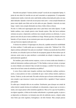 Descobri meu próprio “sistema cérebro-coração” na tela de um computador laptop. A
ponta de meu dedo foi inserida em um anel conectado ao equipamento. O computador
simplesmente media o intervalo entre cada batida cardíaca detectada pelo pulso em meu
dedo indicador. Quando o intervalo era um pouco mais curto - o meu coração batendo um
pouco mais rápido uma linha azul na tela subia um grau. Quando o intervalo era mais
longo - tendo o meu coração diminuído seu ritmo a linha voltava a baixar.
Na tela vi a linha azul ziguezaguear para cima e para baixo sem razão alguma. A cada
batida cardíaca, meu coração parecia estar fazendo ajustes. Mas não havia nenhuma
estrutura nos picos e depressões conforme meu coração acelerava ou diminuía. A curva
parecia uma série de picos numa cordilheira ao longe. Mesmo que meu coração estivesse
batendo a 62 por minuto, de um momento para outro ele podia subir a 70 e descer a 55,
sem que houvesse alguma razão para isso.
A técnica me acalmou. O ziguezague era, disse ela, o padrão normal da variabilidade
do ritmo cardíaco. E então pediu que eu começasse a contar alto: “Subtraia 9 de 1356,
depois continue subtraindo 9 de cada novo resultado”. Embora essa tarefa não fosse difícil
de realizar, ser colocado à prova na frente de um pequeno grupo de observadores que ali
estavam, assim como eu, para satisfazer a curiosidade em relação à máquina, não era
particularmente agradável.
De imediato, para minha enorme surpresa, a curva se tornou ainda mais dentada e a
média de batimentos cardíacos pulou para 72. Dez batidas a mais por minuto, só porque
eu estava lidando com números! Que sorvedor de energia, o cérebro! Ou talvez fosse o
stress de ter de fazer contas de aritmética em público?
A curva ficava ainda mais irregular conforme meu batimento cardíaco acelerava;
assim, a causa parecia ser mais a ansiedade do que o mero esforço mental, explicou a
técnica. Todavia, eu não senti nada. Ela então solicitou que eu focasse minha atenção em
meu coração e que trouxesse à mente uma memória feliz e agradável. Fiquei surpreso
pelo pedido.
Eu sabia que a intenção dela era me acalmar. Geralmente, para alcançar um estado de
calma interior usando técnicas de meditação ou relaxamento, exige-se que se esvazie a
mente, sem sequer pensar sobre memórias agradáveis. Mas eu fiz o que me foi pedido e,
em alguns segundos, a linha na tela mudou radicalmente: as guinadas agudas, os picos e
as depressões se alteraram e se tornaram uma série de ondículas suaves, e depois ondas
mais fortes que eram regulares, homogêneas e de belo formato. Meu coração parecia
 