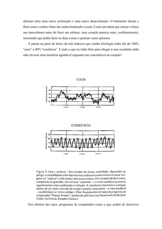 alternar entre uma suave aceleração e uma suave desaceleração. O batimento decaía e
fluía como o calmo ritmo das ondas banhando a costa. Como um atleta que retesa e relaxa
sua musculatura antes de fazer um esforço, meu coração parecia estar, confiantemente,
mostrando que podia fazer as duas coisas e quantas vezes quisesse.
A janela na parte de baixo da tela indicava que minha fisiologia tinha ido de 100%
“caos” a 80% “coerência”. E tudo o que eu tinha feito para chegar a esse resultado tinha
sido invocar uma memória agradável enquanto me concentrava no coração!
Nos últimos dez anos, programas de computador como o que acabei de descrever
 